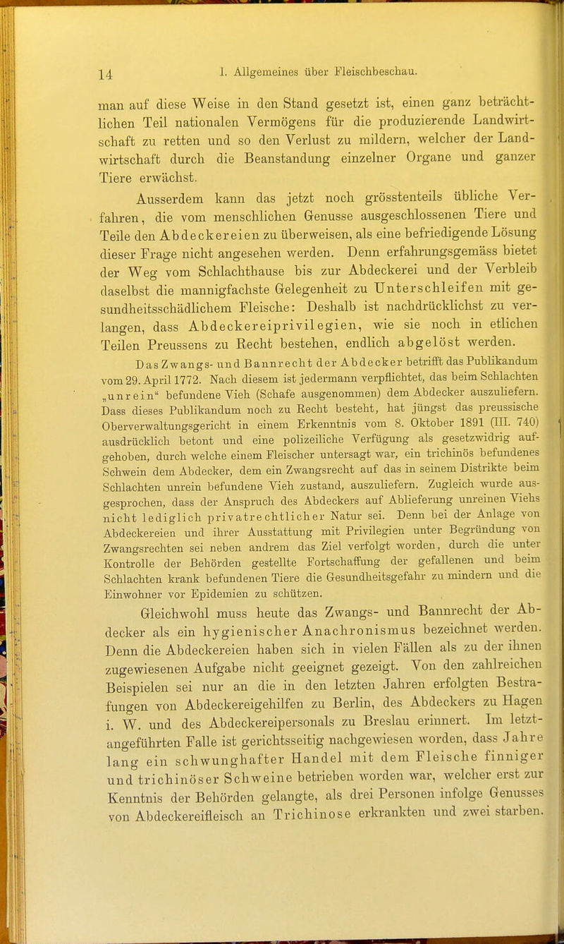 man auf diese Weise in den Stand gesetzt ist, einen ganz beträcht- lichen Teil nationalen Vermögens für die produzierende Landwirt- schaft zu retten und so den Verlust zu mildern, welcher der Land- wirtschaft durch die Beanstandung einzelner Organe und ganzer Tiere erwächst. Ausserdem kann das jetzt noch grösstenteils übliche Ver- fahren, die vom menschlichen Genüsse ausgeschlossenen Tiere und Teile den Abdeckereien zu überweisen, als eine befriedigende Lösung dieser Frage nicht angesehen werden. Denn erfahrungsgemäss bietet der Weg vom Schlachthause bis zur Abdeckerei und der Verbleib daselbst die mannigfachste Gelegenheit zu ünterschleifen mit ge- sundheitsschädlichem Fleische: Deshalb ist nachdrücklichst zu ver- langen, dass Abdeckereiprivilegien, wie sie noch in etlichen Teilen Preussens zu Recht bestehen, endlich abgelöst werden. Das Zwangs- und Bannrecht der Abdecker betriffl das Pubükandum vom 29. April 1772. Nach diesem ist jedermann verpflichtet, das beim Schlachten „unrein befundene Vieh (Schafe ausgenommen) dem Abdecker auszuliefern. Dass dieses Publikandum noch zu Recht besteht, hat jüngst das preussische Oberverwaltungsgericht in einem Erkenntnis vom 8. Oktober 1891 (III. 740) ausdrücklich betont und eine polizeiliche Verfügung als gesetzwidrig auf- gehoben, durch welche einem Fleischer untersagt war, ein trichinös befundenes Schwein dem Abdecker, dem ein Zwangsrecht auf das in seinem Distrikte beim Schlachten unrein befundene Vieh zustand, auszuliefern. Zugleich wurde aus- gesprochen, dass der Anspruch des Abdeckers auf Ablieferung unreinen Viehs nicht lediglich privatrechtlicher Natur sei. Denn bei der Anlage von Abdeckereien und ihrer Ausstattung mit Privilegien unter Begründung von Zwangsrechten sei neben andrem das Ziel verfolgt worden, durch die unter Kontrolle der Behörden gestellte FortschalFung der gefallenen und beim Schlachten krank befundenen Tiere die Gesundheitsgefahr zu mindern und die Einwohner vor Epidemien zu schützen. Gleichwohl muss heute das Zwangs- und Bannrecht der Ab- decker als ein hygienischer Anachronismus bezeichnet werden. Denn die Abdeckereien haben sich in vielen Fällen als zu der ihnen zugewiesenen Aufgabe nicht geeignet gezeigt. Von den zahlreichen Beispielen sei nur an die in den letzten Jahren erfolgten Bestra- fungen von Abdeckereigehilfen zu Berlin, des Abdeckers zu Hagen i. W. und des Abdeckereipersonals zu Breslau erinnert. Im letzt- angeführten Falle ist gerichtsseitig nachgewiesen worden, dass Jahre lang ein schwunghafter Handel mit dem Fleische finniger und'^trichinöser Schweine betrieben worden war, welcher erst zur Kenntnis der Behörden gelangte, als drei Personen infolge Genusses von Abdeckereifleisch an Trichinose erkrankten und zwei starben.