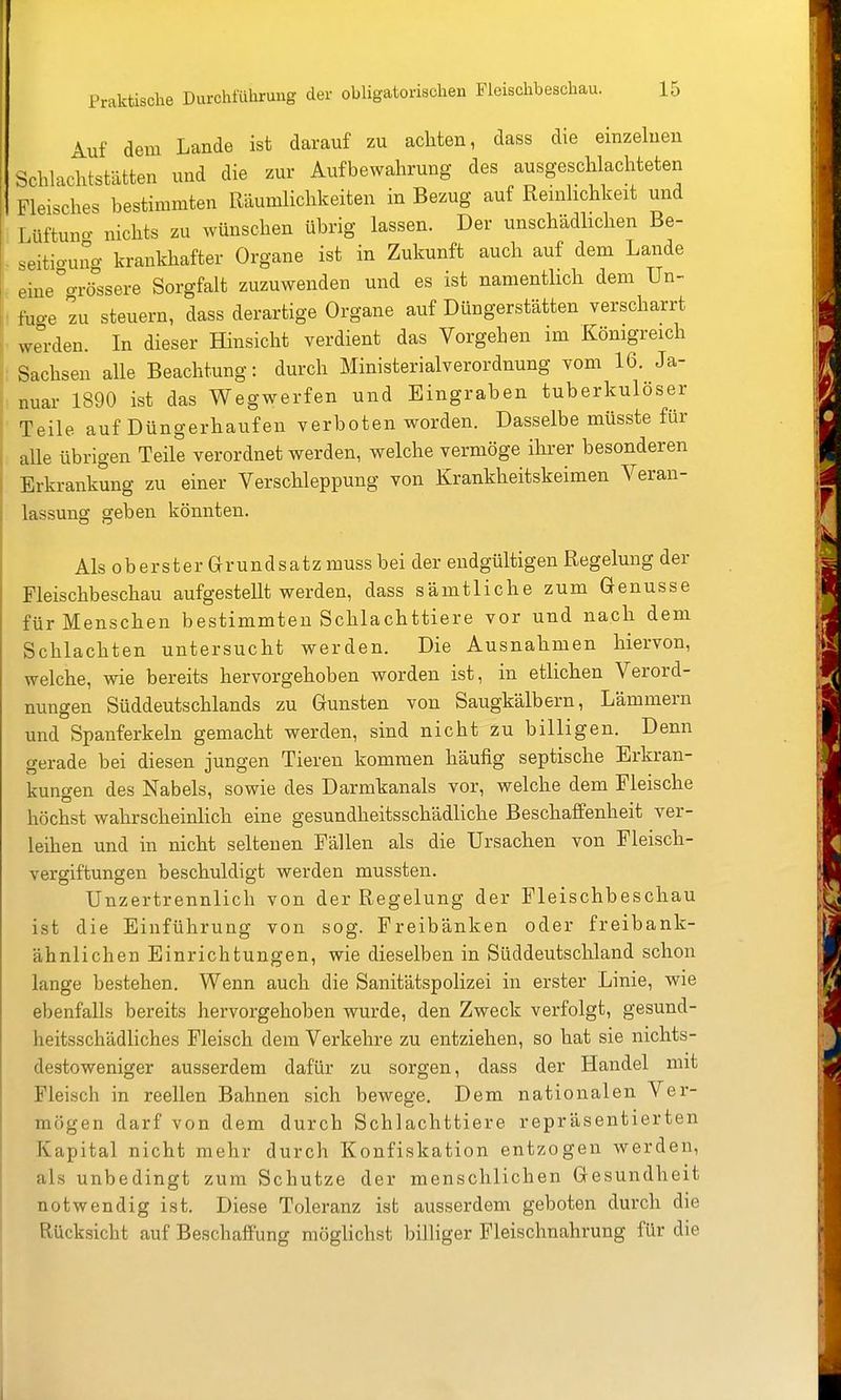 Auf dein Lande ist darauf zu achten, dass die einzelnen Schlachtstätten und die zur Aufbewahrung des ausgeschlachteten Fleisches bestimmten Räumlichkeiten in Bezug auf Remlichkeit und Lüftun- nichts zu wünschen übrig lassen. Der unschädhchen Be- seitio-uno- krankhafter Organe ist in Zukunft auch auf dem Lande eine^o-rö'ssere Sorgfalt zuzuwenden und es ist namentlich dem Un- fuge zu steuern, dass derartige Organe auf Düngerstätten verscharrt werden. In dieser Hinsicht verdient das Vorgehen im Königreich Sachsen alle Beachtung: durch Ministerialverordnung vom 16. Ja- nuar 1890 ist das Wegwerfen und Eingraben tuberkulöser Teile auf Düngerhaufen verboten worden. Dasselbe müsste für alle übrigen Teile verordnet werden, welche vermöge ihrer besonderen Erkrankung zu einer Verschleppung von Krankheitskeimen Veran- lassung geben könnten. Als oberster Grundsatz muss bei der endgültigen Regelung der Fleischbeschau aufgestellt werden, dass sämtliche zum Genüsse für Menschen bestimmten Schlachttiere vor und nach dem Schlachten untersucht werden. Die Ausnahmen hiervon, welche, wie bereits hervorgehoben worden ist, in etlichen Verord- nungen Süddeutschlands zu Gunsten von Saugkälbern, Lämmern und Spanferkeln gemacht werden, sind nicht zu billigen. Denn gerade bei diesen jungen Tieren kommen häufig septische Erkran- kungen des Nabels, sowie des Darmkanals vor, welche dem Fleische höchst wahrscheinlich eine gesundheitsschädliche Beschaffenheit ver- leihen und in nicht seltenen Fällen als die Ursachen von Fleisch- vergiftungen beschuldigt werden mussten. Unzertrennlich von der Regelung der Fleischbeschau ist die Einführung von sog. Freibänken oder freibank- ähnlichen Einrichtungen, wie dieselben in Süddeutschland schon lange bestehen. Wenn auch die Sanitätspolizei in erster Linie, wie ebenfalls bereits hervorgehoben wurde, den Zweck verfolgt, gesund- heitsschädliches Fleisch dem Verkehre zu entziehen, so hat sie nichts- destoweniger ausserdem dafür zu sorgen, dass der Handel mit Fleisch in reellen Bahnen sich bewege. Dem nationalen Ver- mögen darf von dem durch Schlachttiere repräsentierten Kapital nicht mehr durch Konfiskation entzogen werden, als unbedingt zum Schutze der menschlichen Gesundheit notwendig ist. Diese Toleranz ist ausserdem geboten durch die Rücksicht auf Beschaffung möglichst billiger Fleischnahrung für die