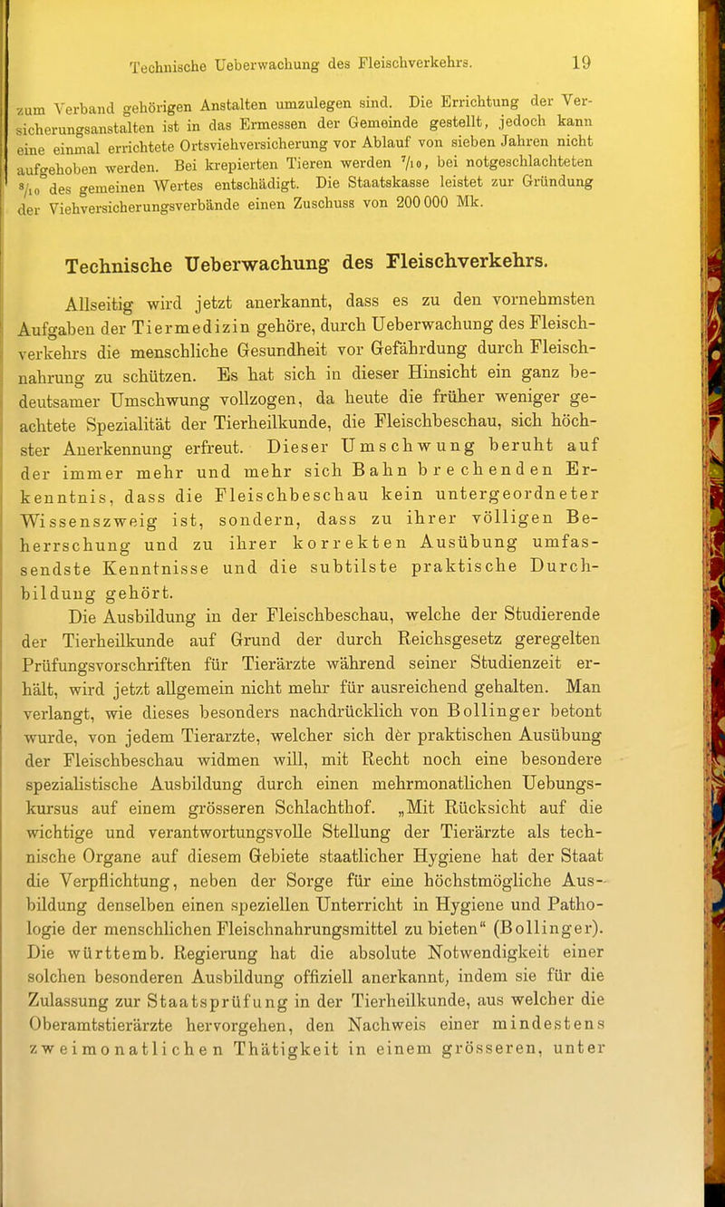 /um Verband gehörigen Anstalten umzulegen sind. Die Errichtung der Ver- sicherungsanstalten ist in das Ermessen der Gemeinde gestellt, jedoch kann eine einmal errichtete Ortsviehversicherung vor Ablauf von sieben Jahren nicht aufgehoben werden. Bei krepierten Tieren werden '/lo, bei notgeschlachteten Vio des gemeinen Wertes entschädigt. Die Staatskasse leistet zur Gründung der Viehversicherungsverbände einen Zuschuss von 200 000 Mk. Technische Üeberwachung des Fleischverkehrs. Allseitig wird jetzt anerkannt, dass es zu den vornelimsten Aufgaben der Tiermedizin gehöre, durch Üeberwachung des Fleisch- verkehrs die menschliche Gesundheit vor Gefährdung durch Fleisch- nahrung zu schützen. Es hat sich in dieser Hinsicht ein ganz be- deutsamer Umschwung vollzogen, da heute die früher weniger ge- achtete Spezialität der Tierheilkunde, die Fleischbeschau, sich höch- ster Anerkennung erfreut. Dieser Umschwung beruht auf der immer mehr und mehr sich Bahn brechenden Er- kenntnis, dass die Fleischbeschau kein untergeordneter Wissenszweig ist, sondern, dass zu ihrer völligen Be- herrschung und zu ihrer korrekten Ausübung umfas- sendste Kenntnisse und die subtilste praktische Durch- bildung gehört. Die Ausbildung in der Fleischbeschau, welche der Studierende der Tierheilkunde auf Grund der durch Reichsgesetz geregelten Prüfungsvorschriften für Tierärzte während seiner Studienzeit er- hält, wird jetzt allgemein nicht mehr für ausreichend gehalten. Man verlangt, wie dieses besonders nachdrücklich von Bollinger betont wurde, von jedem Tierarzte, welcher sich dör praktischen Ausübung der Fleischbeschau widmen will, mit Recht noch eine besondere spezialistische Ausbildung durch einen mehrmonatlichen Uebungs- kursus auf einem grösseren Schlachthof. „Mit Rücksicht auf die wichtige und verantwortungsvolle Stellung der Tierärzte als tech- nische Organe auf diesem Gebiete staatlicher Hygiene hat der Staat die Verpflichtung, neben der Sorge für eine höchstmögliche Aus- bildung denselben einen speziellen Unterricht in Hygiene und Patho- logie der menschlichen Fleischnahrungsmittel zubieten (Bollinger). Die württemb. Regierung hat die absolute Notwendigkeit einer solchen besonderen Ausbildung offiziell anerkannt, indem sie für die Zulassung zur Staatsprüfung in der Tierheilkunde, aus welcher die Oberamtstierärzte hervorgehen, den Nachweis einer mindestens zweimonatlichen Thätigkeit in einem grösseren, unter