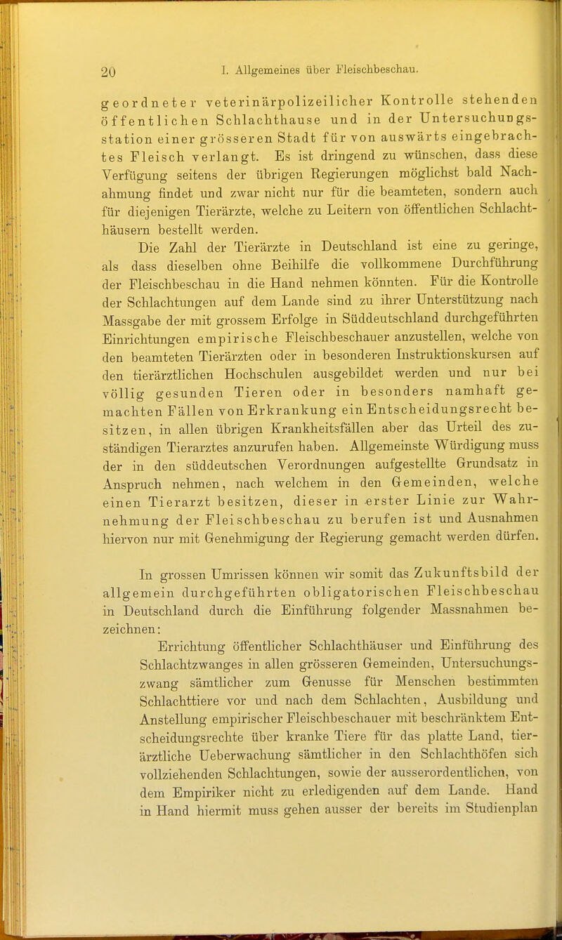 geordneter veterinärpolizeiliclier Kontrolle stehenden öffentlichen Schlachthause und in der Untersuchungs- station einer grösseren Stadt für von auswärts eingebrach- tes Fleisch verlangt. Es ist dringend zu wünschen, dass diese Verfügung seitens der übrigen Regierungen möglichst bald Nach- ahmung findet und zwar nicht nur für die beamteten, sondern auch für diejenigen Tierärzte, welche zu Leitern von öffentlichen Schlacht- häusern bestellt werden. Die Zahl der Tierärzte in Deutschland ist eine zu geringe, als dass dieselben ohne Beihilfe die vollkommene Durchführung der Fleischbeschau in die Hand nehmen könnten. Für die Kontrolle der Schlachtungen auf dem Lande sind zu ihrer Unterstützung nach Massgabe der mit grossem Erfolge in Süddeutschland durchgeführten Einrichtungen empirische Fleischbeschauer anzustellen, welche von den beamteten Tierärzten oder in besonderen Listruktionskursen auf den tierärztlichen Hochschulen ausgebildet werden und nur bei völlig gesunden Tieren oder in besonders namhaft ge- machten Fällen von Erkrankung ein Entscheidungsrecht be- sitzen, in allen übrigen Krankheitsfällen aber das Urteil des zu- ständigen Tierarztes anzurufen haben. Allgemeinste Würdigung muss der in den süddeutschen Verordnungen aufgestellte Grundsatz in Anspruch nehmen, nach welchem in den Gemeinden, welche einen Tierarzt besitzen, dieser in erster Linie zur Wahr- nehmung der Fleischbeschau zu berufen ist und Ausnahmen hiervon nur mit Genehmigung der Regierung gemacht werden dürfen. Li grossen Umrissen können wir somit das Zukunftsbild der allgemein durchgeführten obligatorischen Fleischbeschau in Deutschland durch die Einführung folgender Massnahmen be- zeichnen : Errichtung öffentlicher Schlachthäuser und Einführung des Schlachtzwanges in allen grösseren Gemeinden, Untersuchungs- zwang sämtlicher zum Genüsse für Menschen bestimmten Schlachttiere vor und nach dem Schlachten, Ausbildung und Anstellung empirischer Fleischbeschauer mit beschränktem Eut- scheidungsrechte über kranke Tiere für das platte Land, tier- ärztliche Ueberwachung sämtlicher in den Schlachthöfen sich vollziehenden Schlachtungen, sowie der ausserordentlichen, von dem Empiriker nicht zu erledigenden auf dem Lande. Hand in Hand hiermit muss gehen ausser der bereits im Studienplan
