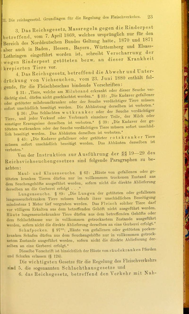 1 . Die reichsgesetzl. Grundlagen für die Regelung des Pleischverkehrs. 23 3 Das Reichsgesetz, Massregeln gegen die Rinderpest betreffend, vom T.April 1869, welches ursprünglich nur für den Bereich des Norddeutschen Bundes Geltung hatte, 1870 und 1871 aber auch in Baden, Hessen, Bayern, Württemberg und Elsass- Lothrin-en eingeführt worden ist, schreibt Verscharrung der .wegen°Rinderpest getöteten bezw. an dieser Krankheit • krepierten Tiere vor. 4 Das Reichsgesetz, betreffend die Abwehr und Unter- drückung von Viehseuchen, vom 23. Juni 1880 enthält fol- gende für die Fleischbeschau bindende Vorschriften: ' ° § 31- Tiere, welche am Milzbrand erkrankt oder dieser Seuche ver- dächtig sind, dürfen nicht geschlachtet werden. § 33: „Die Kadaver gefallener oder getöteter milzbrandkranker oder der Seuche verdächtiger Tiere müssen sofort unschädlich beseitigt werden. Die Abhäutung derselben ist verboten. § 36: ,Das Schlachten wutkranker oder der Seuche verdächtiger Tiere und jeder Verkauf oder Verbrauch einzelner Teüe, der Milch oder sonstiger Erzeugnisse derselben ist verboten. § 39: „Die Kadaver der ge- töteten wutkranken oder der Seuche verdächtigen Tiere müssen sofort unschäd- lich beseitigt werden. Das Abhäuten derselben ist verboten. § 43: „Die Kadaver gefaUener oder getöteter rotzkranker Tiere müssen sofort unschädlich beseitigt werden. Das Abhäuten derselben ist verboten. o j Von der Instruktion zur Ausführung der §§ 19—29 des Reichsviehseuchengesetzes sind folgende Paragraphen zu be- achten : Maul- und Klauenseuche. § 62: „Häute von gefallenen oder ge- töteten kranken Tieren dürfen nur im vollkommen trockenen Zustand aus dem Seuchengehöfte ausgeführt werden, sofern nicht die direkte Ablieferung derselben an die Gerberei erfolgt ... Lungenseuche. § 89: „Die Lungen der getöteten oder gefaUenen lungenseuchekranken Tiere müssen behufs ihrer unschädlichen Beseitigung mindestens 1 Meter tief vergraben werden. Das Fleisch solcher Tiere darf vor völligem Erkalten aus dem betreifenden Gehöft nicht ausgeführt werden. Häute lungenseuchekranker Tiere dürfen aus dem betreffenden Gehöfte oder dem Schlachthause nur in vollkommen getrocknetem Zustande ausgeführt werden, sofern nicht die direkte Ablieferung derselben an eine Gerberei erfolgt. Schafpocken. § 97': „Häute von gefallenen oder getöteten pocken- kranken Schafen dürfen aus dem Seuchengehöfte nur in vollkommen getrock- netem Zustande ausgeführt werden, sofern nicht die direkte Ablieferung der- selben an eine Gerberei erfolgt. Dieselbe Vorschrift ist hinsichtlich der Häute von räudekranken Pferden und Schafen erlassen (§ 124). Die wichtigsten Gesetze für die Regelung des Fleischverkehrs siad 5. die sogenannten Schlachthausgesetze und