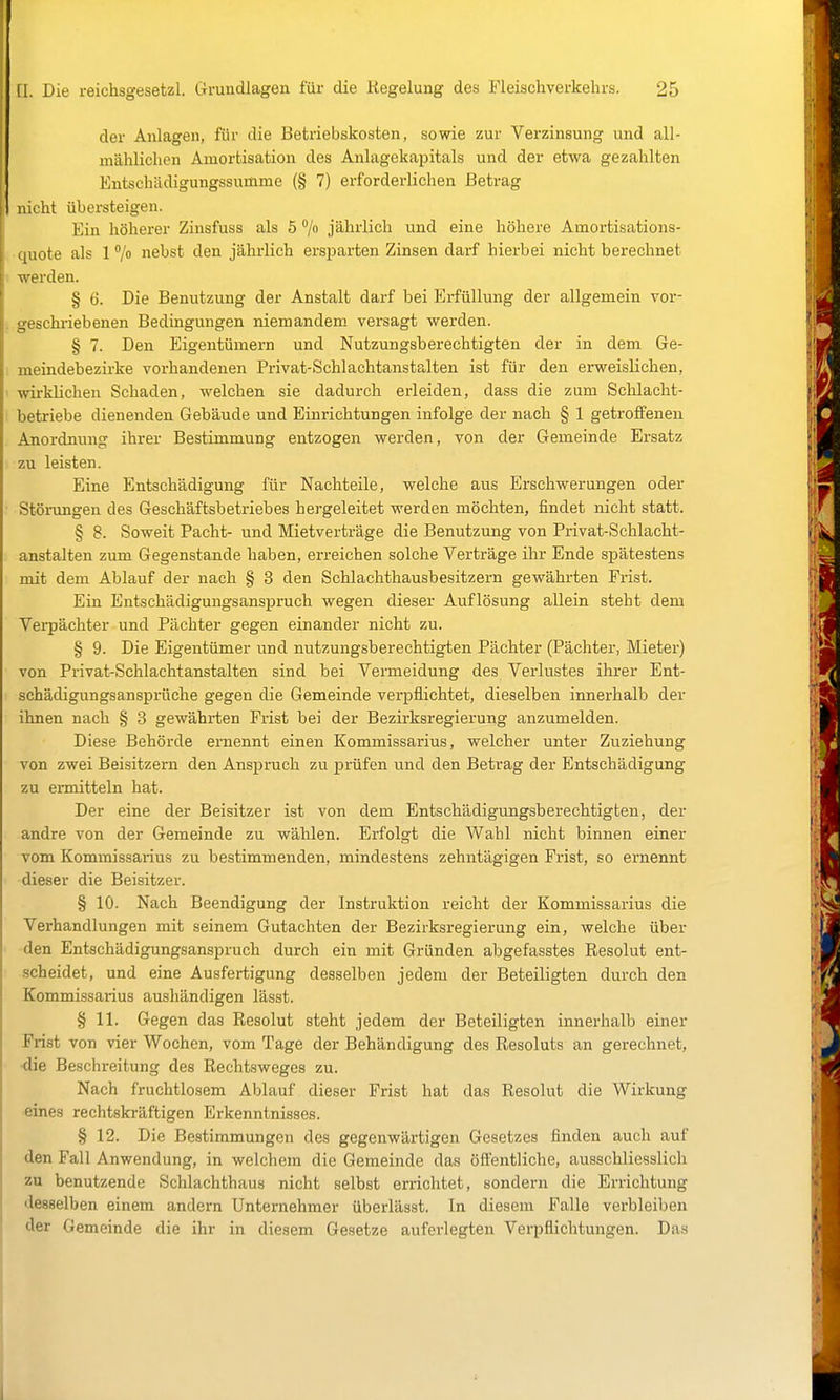 der Alllagen, für die Betriebskosten, sowie zur Verzinsung und all- mählichen Amortisation des Anlagekapitals und der etwa gezahlten Entschädigungssumme (§ 7) erforderlichen Betrag nicht übersteigen. Ein höherer Zinsfuss als 5 °/o jährlich und eine höhere Amortisations- quote als 1 °/o nebst den jährlich ersparten Zinsen darf hierbei nicht berechnet werden. § 6. Die Benutzung der Anstalt darf bei Erfüllung der allgemein vor- geschriebenen Bedingungen niemandem versagt werden. § 7. Den Eigentümern und Nutzungsberechtigten der in dem Ge- meindebezirke vorhandenen Privat-Schlachtanstalten ist für den erweislichen, ' wirklichen Schaden, welchen sie dadurch ei-leiden, dass die zum Schlacht- betriebe dienenden Gebäude und Einrichtungen infolge der nach § 1 getroffenen Anordnung ihrer Bestimmung entzogen werden, von der Gemeinde Ersatz zu leisten. Eine Entschädigung für Nachteile, welche aus Erschwerungen oder ■ Störungen des Geschäftsbetriebes hergeleitet werden möchten, findet nicht statt. § 8. Soweit Pacht- und Mietverträge die Benutzung von Privat-Schlacht- anstalten zum Gegenstande haben, erreichen solche Verträge ihr Ende spätestens mit dem Ablauf der nach § 3 den Schlachthausbesitzern gewährten Frist. Ein Entschädigungsanspruch wegen dieser Auflösung allein steht dem Verpächter und Pächter gegen einander nicht zu. § 9. Die Eigentümer und nutzungsberechtigten Pächter (Pächter, Mieter) von Privat-Schlachtanstalten sind bei Vermeidung des Verlustes ihrer Ent- schädigungsansprüche gegen die Gemeinde verpflichtet, dieselben innerhalb der ihnen nach § 3 gewährten Frist bei der Bezirksregierung anzumelden. Diese Behörde ernennt einen Kommissarius, welcher unter Zuziehung von zwei Beisitzern den Anspruch zu prüfen und den Betrag der Entschädigung zu ermitteln hat. Der eine der Beisitzer ist von dem Entschädigungsberechtigten, der andre von der Gemeinde zu wählen. Erfolgt die Wahl nicht binnen einer vom Kommissarius zu bestimmenden, mindestens zehntägigen Frist, so ernennt dieser die Beisitzer. § 10. Nach Beendigung der Instruktion reicht der Kommissarius die Verhandlungen mit seinem Gutachten der Bezirksregierung ein, welche über • -den Entschädigungsanspruch durch ein mit Gründen abgefasstes Resolut ent- scheidet, und eine Ausfertigung desselben jedem der Beteiligten durch den Kommissarius aushändigen lässt. § 11. Gegen das Resolut steht jedem der Beteiligten innerhalb einer Frist von vier Wochen, vom Tage der Behändigung des Resoluts an gerechnet, •die Beschreitung des Rechisweges zu. Nach fruchtlosem Ablauf dieser Frist hat das Resolut die Wirkung eines rechtskräftigen Erkenntnisses. § 12. Die Bestimmungen des gegenwärtigen Gesetzes finden auch auf den Fall Anwendung, in welchem die Gemeinde das öffentliche, ausschliesslich zu benutzende Schlachthaus nicht selbst errichtet, sondern die Errichtung desselben einem andern Unternehmer überlässt. In diesem Falle verbleiben der Gemeinde die ihr in diesem Gesetze auferlegten Veii^flichtungen. Das