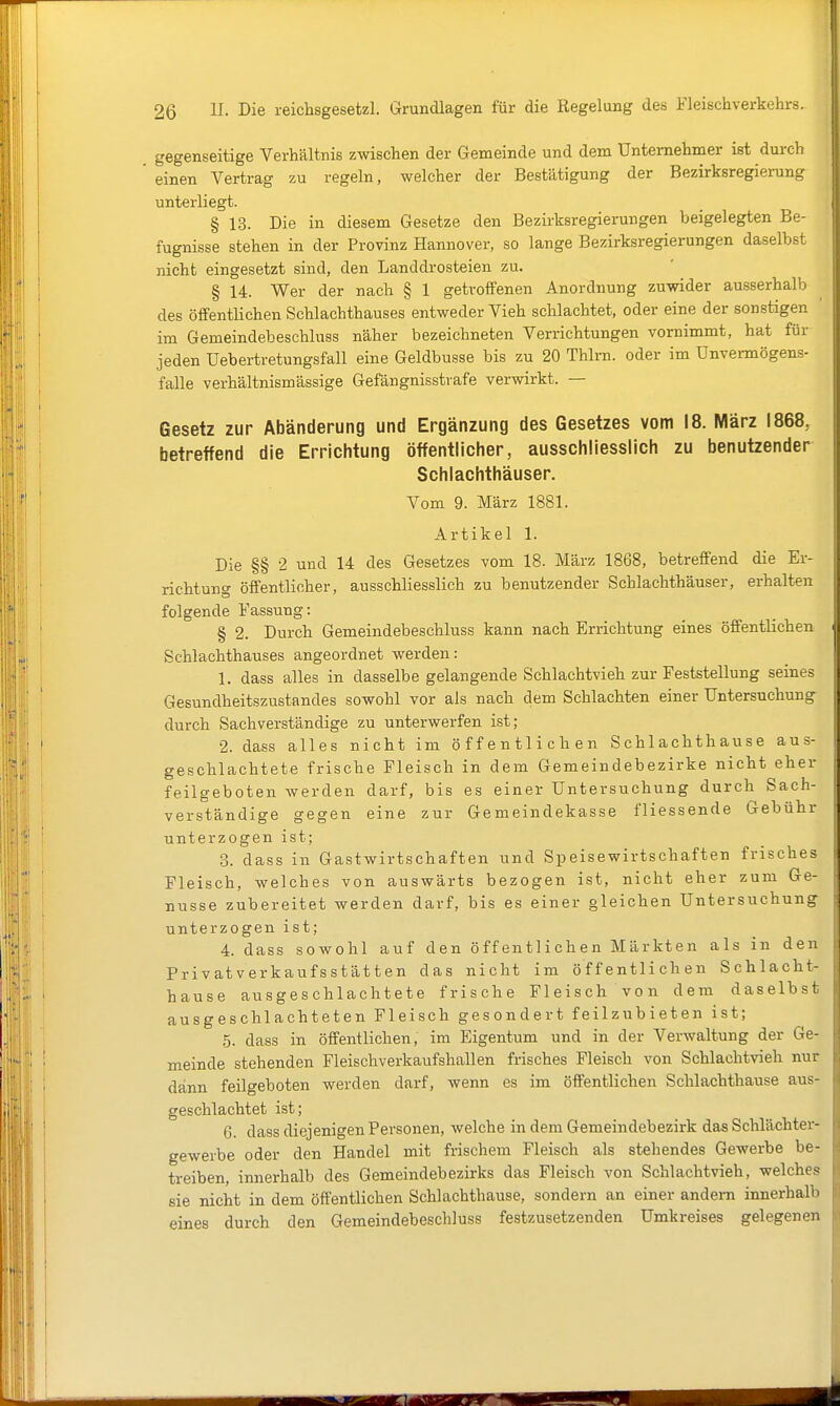 gegenseitige Verhältnis zwischen der Gemeinde und dem Unternehmer ist durch einen Vertrag zu regeln, welcher der Bestätigung der Bezirksregierung unterliegt. § 13. Die in diesem Gesetze den Bezirksregierungen beigelegten Be- fugnisse stehen in der Provinz Hannover, so lange Bezirksregierungen daselbst nicht eingesetzt sind, den Landdrosteien zu. § 14. Wer der nach § 1 getroffenen Anordnung zuwider ausserhalb des öffentHchen Schlachthauses entweder Vieh schlachtet, oder eine der sonstigen ' im Gemeindebeschluss näher bezeichneten Verrichtungen vornimmt, hat für jeden üebei-tretungsfall eine Geldbusse bis zu 20 Thlrn. oder im Unvermögens- falle verhältnismässige Gefängnisstrafe verwirkt. — Gesetz zur Abänderung und Ergänzung des Gesetzes vom 18. März 1868, betreffend die Errichtung öffentlicher, ausschliesslich zu benutzender Schlachthäuser. Vom 9. März 1881. Artikel 1. Die §§ 2 und 14 des Gesetzes vom 18. März 1868, betreffend die Er- richtung öffentlicher, ausschliesslich zu benutzender Schlachthäuser, erhalten folgende Fassung: § 2. Durch Gemeindebeschluss kann nach Errichtung eines öffentlichen Schlachthauses angeordnet werden: 1. dass alles in dasselbe gelangende Schlachtvieh zur Feststellung seines Gesundheitszustandes sowohl vor als nach dem Schlachten einer Untersuchung durch Sachverständige zu unterwerfen ist; 2. dass alles nicht im öffentlichen Schlachthause aus- geschlachtete frische Fleisch in dem Gemeindebezirke nicht eher feilgeboten werden darf, bis es einer Untersuchung durch Sach- verständige gegen eine zur Gemeindekasse fliessende Gebühr unterzogen ist; 3. dass in Gastwirtschaften und Speisewirtschaften frisches Fleisch, welches von auswärts bezogen ist, nicht eher zum Ge- nüsse zubereitet werden darf, bis es einer gleichen Untersuchung unterzogen ist; 4. dass sowohl auf den öffentlichen Märkten als in den Privatverkaufsstätten das nicht im öffentlichen Schlacht- hause ausgeschlachtete frische Fleisch von dem daselbst ausgeschlachteten Fleisch gesondert feilzubieten ist; 5. dass in öffentlichen, im Eigentum und in der Verwaltung der Ge- meinde stehenden Fleischverkaufshallen frisches Fleisch von Schlachtvieh nur dann feilgeboten werden darf, wenn es im öffentlichen Schlachthause aus- geschlachtet ist; 6. dass diejenigen Personen, welche in dem Gemeindebezirk das Schlächter- gewerbe oder den Handel mit frischem Fleisch als stehendes Gewerbe be- treiben, innerhalb des Gemeindebezirks das Fleisch von Schlachtvieh, welches sie nicht in dem öffentlichen Schlachthause, sondern an einer andern innerhalb eines durch den Gemeindebeschluss festzusetzenden Umkreises gelegenen