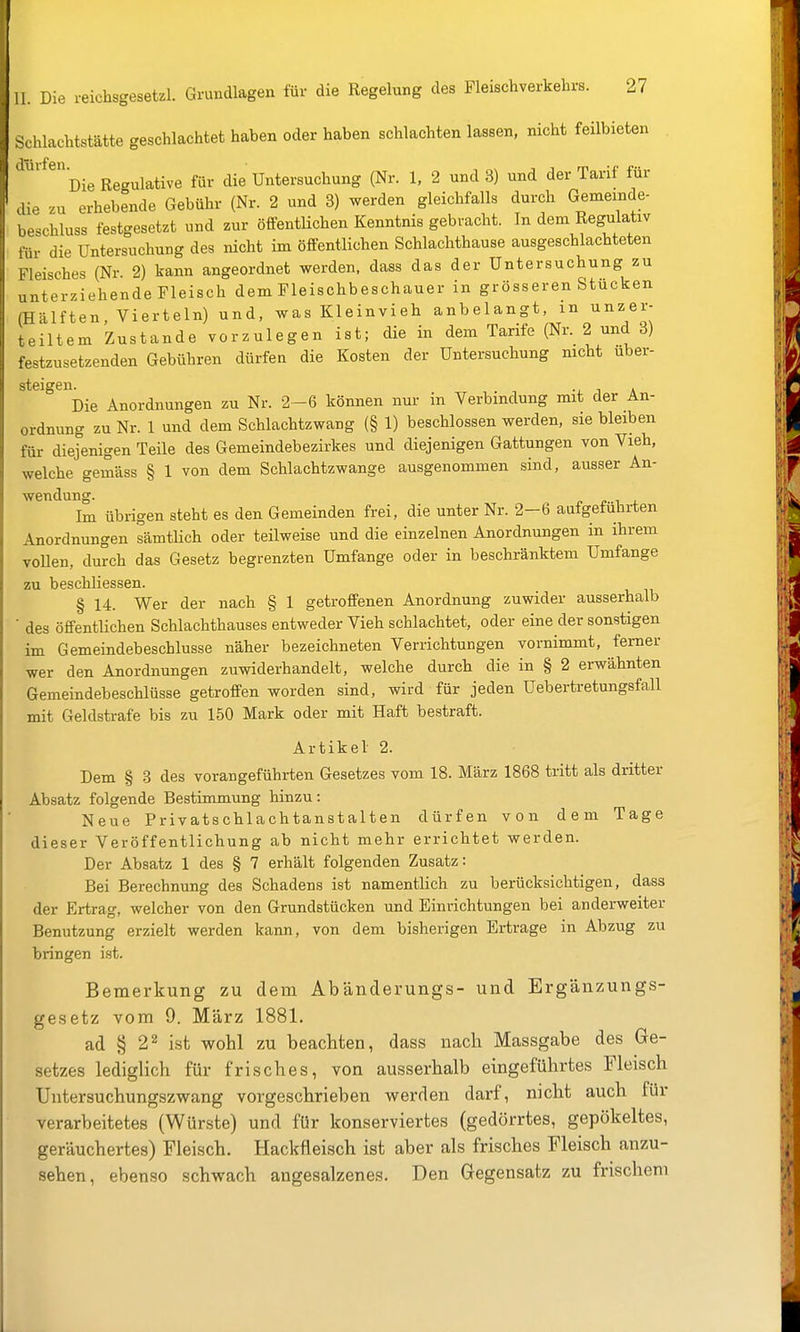 11. Die reichsgesetzl. Grundlagen für die Regelung des Fleischverkehrs. 27 Schlachtstätte geschlachtet haben oder haben schlachten lassen, nicht feilbieten Die Regulative für die Untersuchung (Nr. 1, 2 und 3) und der Tarif für cUe zu erhebende Gebühr (Nr. 2 und 3) werden gleichfalls durch Gememde- beschluss festgesetzt und zur öffentlichen Kenntnis gebracht. In dem Regulativ für die Untersuchung des nicht im öffentlichen Schlachthause ausgeschlachteten Fleisches (Nr. 2) kann angeordnet werden, dass das der Untersuchung zu unterziehende Fleisch dem Fleischbeschauer in grösseren Stücken (Hälften, Vierteln) und, was Kleinvieh anbelangt, m unzer- teiltem Zustande vorzulegen ist; die in dem Tarife (Nr. 2 und 3) festzusetzenden Gebühren dürfen die Kosten der Untersuchung mcht uber- steigen. . . Die Anordnungen zu Nr. 2-6 können nur in Verbindung mit der An- ordnung zu Nr. 1 und dem Schlachtzwang (§ 1) beschlossen werden, sie bleiben für diejenigen Teile des Gemeindebezirkes und diejenigen Gattungen von Vieh, welche gemäss § 1 von dem Schlachtzwange ausgenommen sind, ausser An- wcTiclun*^. Im übrigen steht es den Gemeinden frei, die unter Nr. 2-6 aufgeführten Anordnungen sämtlich oder teilweise und die einzelnen Anordnungen in ihrem vollen, durch das Gesetz begrenzten Umfange oder in beschränktem Umfange zu beschliessen. § 14. Wer der nach § 1 getroffenen Anordnung zuwider ausserhalb ■ des öffentlichen Schlachthauses entweder Vieh schlachtet, oder eine der sonstigen im Gemeindebeschlusse näher bezeichneten Verrichtungen vornimmt, ferner wer den Anordnungen zuwiderhandelt, welche durch die in § 2 erwähnten Gemeindebeschlüsse getroffen worden sind, wird für jeden Uebertretungsfall mit Geldstrafe bis zu 150 Mark oder mit Haft bestraft. Artikel 2. Dem § 3 des vorangeführten Gesetzes vom 18. März 1868 tritt als dritter Absatz folgende Bestimmung hinzu: Neue Privatschlachtanstalten dürfen von dem Tage dieser Veröffentlichung ab nicht mehr errichtet werden. Der Absatz 1 des § 7 erhält folgenden Zusatz: Bei Berechnung des Schadens ist namentlich zu berücksichtigen, dass der Ertrag, welcher von den Grundstücken und Einrichtungen bei anderweiter Benutzung erzielt werden kann, von dem bisherigen Ertrage in Abzug zu bringen ist. Bemerkung zu dem Abänderungs- und Ergänzungs- ^ gesetz vom 9. März 1881. ad § 22 ist wohl zu beachten, dass nach Massgabe des Ge- setzes lediglich für frisches, von ausserhalb eingeführtes Fleisch Untersuchungszwang vorgeschrieben werden darf, nicht auch für verarbeitetes (Würste) und für konserviertes (gedörrtes, gepökeltes, geräuchertes) Fleisch. Hackfleisch ist aber als frisches Fleisch anzu- sehen, ebenso schwach angesalzenes. Den Gegensatz zu frischem