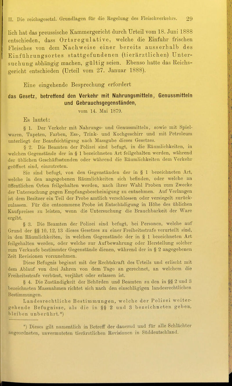 lieh hat das preussische Kammergericht durch Urteil vom 18. Juni 1888 entschieden, dass Ortsregulative, welche die Einfuhr frischen Fleisches von dem Nachweise einer bereits ausserhalb des Einführungsortes stattgefundenen (tierärztlichen) Unter- suchung abhängig machen, gültig seien. Ebenso hatte das Reichs- gericht entschieden (Urteil vom 27. Januar 1888). Eine eingehende Besprechung erfordert das Gesetz, betreffend den Verkehr mit Nahrungsmitteln, Genussmittein und Gebrauchsgegenständen, vom 14. Mai 1879. Es lautet: § 1. Der Verkehr mit Nahrungs- und Genussmitteln, sowie mit Spiel- waren, Tapeten, Farben, Ess-, Trink- und Kochgeschirr und mit Petroleum unterliegt der Beaufsichtigung nach Massgabe dieses Gesetzes. § 2. Die Beamten der Polizei sind befugt, in die Räumlichkeiten, in welchen Gegenstände der in § 1 bezeichneten Art feilgehalten werden, während der üblichen Geschäftsstunden oder während die Räumlichkeiten dem Verkehr geöfiiiet sind, einzutreten. Sie srad befugt, von den Gegenständen der in § 1 bezeichneten Art, welche in den angegebenen Räumlichkeiten sich befinden, oder welche an öffentlichen Orten feilgehalten werden, nach ihrer Wahl Proben zum Zwecke der Untersuchung gegen Empfangsbescheinigung zu entnehmen. Auf Verlangen ist dem Besitzer ein Teil der Probe amtlich verschlossen oder versiegelt zurück- zulassen. Für die entnommene Probe ist Entschädigung in Höhe des üblichen Kaufpreises zu leisten, wenn die Untersuchung die Brauchbarkeit der Ware ergibt. § 3. Die Beamten der Polizei sind befugt, bei Personen, welche auf Grund der §§ 10, 12, 13 dieses Gesetzes zu einer Freiheitsstrafe verurteilt sind, in den Räumlichkeiten, in welchen Gegenstände der in § 1 bezeichneten Art feilgehalten werden, oder welche zur Aufbewahrung oder Herstellung solcher zum Verkaufe bestimmter Gegenstände dienen, während der in § 2 angegebenen Zeit Revisionen vorzunehmen. Diese Befugnis beginnt mit der Rechtskraft des Urteils und erlischt mit dem Ablauf von drei Jahren von dem Tage an gerechnet, an welchem die Freiheitsstrafe verbüsst, verjährt oder erlassen ist. § 4. Die Zuständigkeit der Behörden und Beamten zu den in §§ 2 und 3 bezeichneten Massnahmen richtet sich nach den einschlägigen landesrechtlichen Bestimmungen. Landesrechtliche Bestimmungen, welche der Polizei weiter- gehende Befugnisse, als die in §§ 2 und 3 bezeichneten geben, bleiben unberührt.*) *) Dieses gilt namentlich in Betreff der dauernd und für alle Schlächter angeordneten, unvermuteten tierärztlichen Revisionen in Süddeutschland.