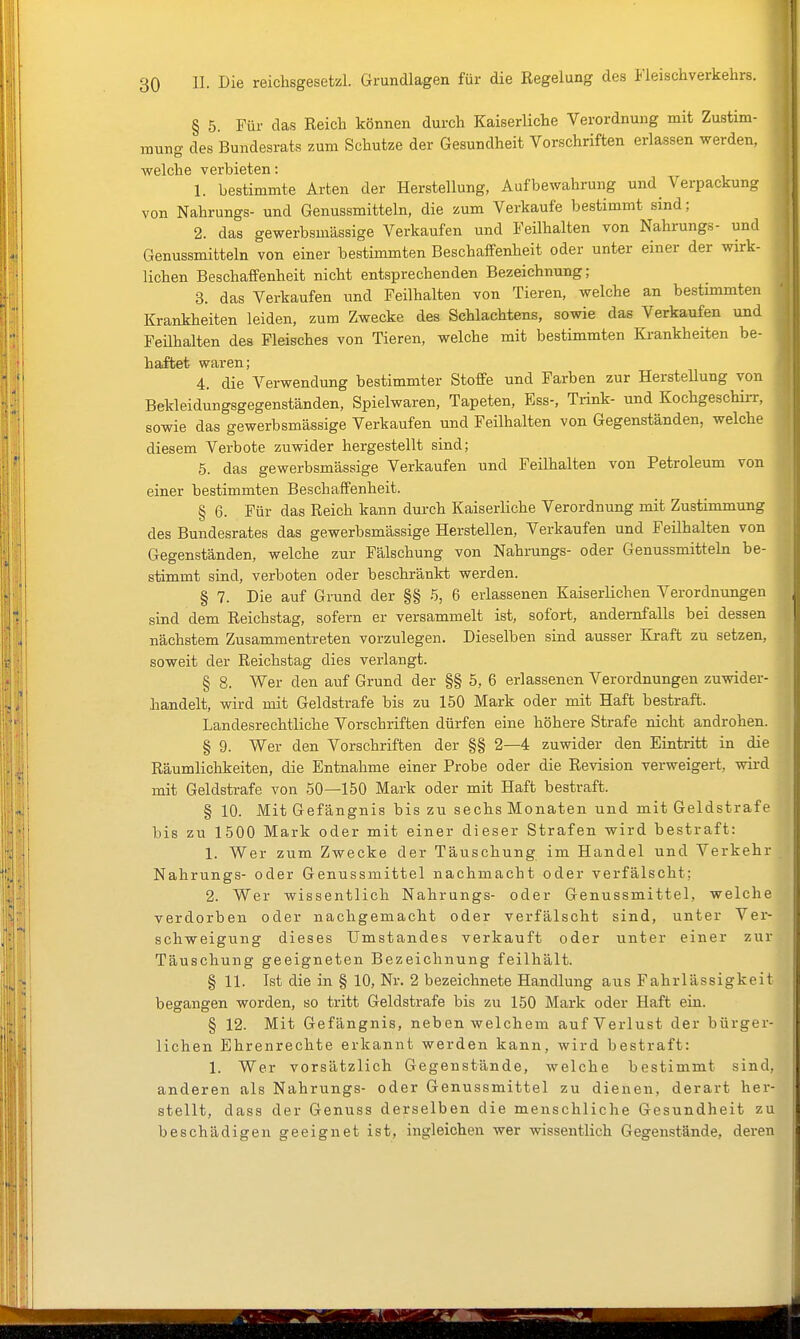 § 5. Für das Reich können durch Kaiserliche Verordnung mit Zustim- mung des Bundesrats zum Schutze der Gesundheit Vorschriften erlassen werden, welche verbieten: 1. bestimmte Arten der Herstellung, Aufbewahrung und Verpackung von Nahrungs- und Genussmitteln, die zum Verkaufe bestimmt sind; 2. das gewerbsmässige Verkaufen und Feilhalten von Nahrungs- und Genussmitteln von einer bestimmten Beschaffenheit oder unter einer der wirk- lichen Beschaffenheit nicht entsprechenden Bezeichnung; 3. das Verkaufen und Feilhalten von Tieren, welche an bestimmten Krankheiten leiden, zum Zwecke des Schlachtens, sowie das Verkaufen und Feühalten des Fleisches von Tieren, welche mit bestimmten Ki-ankheiten be- haftet waren; 4. die Verwendung bestimmter Stoffe und Farben zur HersteUung von Bekleidungsgegenständen, Spielwaren, Tapeten, Ess-, Trink- und KochgeschiiT, sowie das gewerbsmässige Verkaufen und Feilhalten von Gegenständen, welche diesem Verbote zuwider hergestellt sind; 5. das gewerbsmässige Verkaufen und Feilhalten von Petroleum von einer bestimmten Beschaffenheit. § 6. Für das Reich kann durch Kaiserliche Verordnung mit Zustimmung des Bundesrates das gewerbsmässige Herstellen, Verkaufen und Feilhalten von Gegenständen, welche zur Fälschung von Nahrungs- oder Genussmitteln be- stimmt sind, verboten oder beschränkt werden. § 7. Die auf Grund der §§ 5, 6 erlassenen Kaiserlichen Verordnungen sind dem Reichstag, sofern er versammelt ist, sofort, andernfalls bei dessen nächstem Zusammentreten vorzulegen. Dieselben sind ausser Kraft zu setzen, soweit der Reichstag dies verlangt. § 8. Wer den auf Grund der §§ 5, 6 erlassenen Verordnungen zuwider- handelt, wird mit Geldstrafe bis zu 150 Mark oder mit Haft bestraft. Landesrechtliche Vorschriften dürfen eine höhere Strafe nicht androhen. § 9. Wer den Vorschriften der §§ 2—4 zuwider den Eintritt in die Räumlichkeiten, die Entnahme einer Probe oder die Revision verweigert, wird mit Geldstrafe von 50—150 Mark oder mit Haft bestraft. § 10. Mit Gefängnis bis zu sechs Monaten und mit Geldstrafe bis zu 1500 Mark oder mit einer dieser Strafen wird bestraft: 1. Wer zum Zwecke der Täuschung im Handel und Verkehr Nahrungs- oder Genussmittel nachmacht oder verfälscht; 2. Wer wissentlich Nahrungs- oder Genussmittel, welche verdorben oder nachgemacht oder verfälscht sind, unter Ver- schweigung dieses Umstandes verkauft oder unter einer zur Täuschung geeigneten Bezeichnung feilhält. § 11. Ist die in § 10, Nr. 2 bezeichnete Handlung aus Fahrlässigkeit begangen worden, so tritt Geldstrafe bis zu 150 Mark oder Haft ein. § 12. Mit Gefängnis, neben welchem auf Verlust der bürger- lichen Ehrenrechte erkannt werden kann, wird bestraft: 1. Wer vorsätzlich Gegenstände, welche bestimmt sind, anderen als Nahrungs- oder Genussmittel zu dienen, derart her- stellt, dass der Genuss derselben die menschliche Gesundheit zu beschädigen geeignet ist, ingleichen wer wissentlich Gegenstände, deren