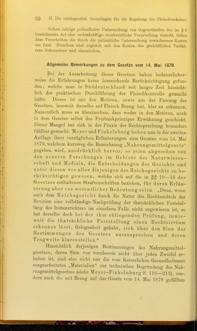 Sofern infolge polizeilicher Untersuchung von Gegenständen der im § 1 bezeichneten Art eine rechtskräftige strafrechtliche Verurteilung eintritt, fallen dem Verurteilten die durch die polizeiliche Untersuchung erwachsenen Kosten zur Last. Dieselben sind zugleich mit den Kosten des gerichtlichen Verfah- rens festzusetzen und einzuziehen. Allgemeine Bemerkungen zu dem Gesetze vom 14. Mal 1879. Bei der Ausarbeitung dieses Gesetzes haben bedauerlicber- weise die Erfahrungen keine hinreichende Berücksichtigung gefun- den, welche man in Süddeutschland seit langer Zeit hinsicht- lich der praktischen Durchführung der Fleischkontrolle gemacht hatte. Dieses ist aus den Motiven, sowie aus der Fassung des Gesetzes, insoweit dasselbe auf Fleisch Bezug hat, klar zu erkennen. Namentlich muss es überraschen, dass weder in den Motiven, noch in dem Gesetze selbst des Freibankprinzipes Erwähnung geschieht. Dieser Mangel hat sich in der Praxis der Rechtsprechung besonders fühlbar gemacht. Meyer und Finkelnburg heben nun in der zweiten Auflage ihrer vorzüglichen Erläuterungen zum Gesetze vom 14. Mai 1879, welchem kurzweg die Bezeichnung „Nahrungsmittelgesetz gegeben wird, ausdrücklich hervor, es seien abgesehen von den neueren Forschungen im Gebiete der Naturwissen- schaft und Medizin, die Entscheidungen der Gerichte und unter diesen vor allen diejenigen des Reichsgerichts zu be- rücksichtigen gewesen, welche sich auf die in §§ 10—16 des Gesetzes enthaltenen Straf Vorschriften beziehen, für deren Erläu- terung aber von wesentlicher Bedeutung seien. „Denn, wenn auch dem Reichsgericht durch die Natur des Rechtsmittels der Revision eine vollständige Nachprüfung der thatsächlichen Feststel- lung des Instanzrichters im einzelnen Falle nicht zugewiesen ist, so hat derselbe doch bei der ihm obliegenden Prüfung, inwie- weit die thatsächliche Feststellung einen Rechtsirrtum erkennen lässt, Gelegenheit gehabt, sich über den Sinn der Bestimmungen des Gesetzes auszusprechen und deren Tragweite klarzustellen. Hinsichtlich derjenigen Bestimmungen des Nahrungsmittel- gesetzes, deren Sinn von vornherein nicht über jeden Zweifel er- haben ist,^ sind also nicht nur die vom Kaiserlichen Gesundheitsamt ausgearbeiteten „Materialien zur technischen Begründuno- des Nah- rungsmittelgesetzes (siehe Meyer-Finkelnburg S. 116—213), son- dern auch die mit Bezug auf das Gesetz vom 14. Mai 1879 creföUten