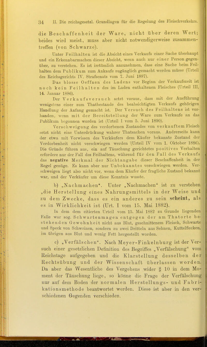 I die Beschaffenheit der Ware, nicht über deren Wert; beides wird meist, muss aber nicht notwendigerweise zusammen- treffen (von Schwarze). Unter Feilhalten ist die Absicht eines Verkaufs einer Sache überhaupt und ein Erkennbarmachen dieser Absicht, wenn auch nur einer Person gegen- über, zu verstehen. Es ist irrtümlich anzunehmen, dass eine Sache beim Feil- halten dem Publikum zum Ankaufe zugänglich gemacht werden müsse (Urteil des Reichsgerichts IV. Strafsenats vom 7. Juni 1887). Das blosse Oeffnen des Ladens vor Beginn der Verkaufszeit ist noch kein Feilhalten des im Laden enthaltenen Fleisches (Urteil III, 14. Januar 1886). Der Verkaufsversuch setzt voraus, dass mit der Ausführung wenigstens einer zum Thatbestande des beabsichtigten Verkaufs gehörigen Handlung der Anfang gemacht ist. Der Versuch des Feilhaltens ist vor- handen, wenn mit der Bereitstellung der Ware zum Verkaufe an das Publikum begonnen worden ist (Urteil I vom 5. Juni 1890). Verschweigung des verdorbenen Zustandes von verkauftem Fleisch setzt nicht eine Unterdrückung wahrer Thatsachen voraus. Andrerseits kann der etwa mit Vorwissen des Verkäufers dem Käufer bekannte Zustand der Verdorbenheit nicht verschwiegen werden (Urteil IV vom 1. Oktober 1886). Die Gründe führen aus, ein auf Täuschung gerichtetes positives Verhalten erfordere nur der Fall des Feilhaltens, während für den Fall des Verkaufs das negative Merkmal der Nichtangabe dieser Beschaffenheit in der Regel genüge. Es kann aber nur Unbekanntes verschwiegen werden. Ver- schweigen liegt also nicht vor, wenn dem Käufer der fragliche Zustand bekannt war, und der Verkäufer um diese Kenntnis wusste. b) „Nachmachen. Unter „Nachmachen ist zu verstehen „die Herstellung eines Nahrungsmittels in der Weise und' zu dem Zwecke, dass es ein anderes zu sein scheint, als es in Wirklichkeit ist (Urt. I vom 15. Mai 1882). In dem dem citierten Urteil vom 15. Mai 1882 zu Grunde liegenden Falle war sog. Schwartenmagen entgegen der am Thatorte be- stehenden Gewohnheit nicht aus Blut, geschnittenem Fleisch, Schwarte und Speck von Schweinen, sondern zu zwei Dritteln aus Sehneu, Kuttelflecken, im übrigen aus Blut und wenig Fett hergestellt worden. c) „Verfälschen. Nach Meyer-Finkelnburg ist der Ver- such einer gesetzlichen Definition des Begriffes „Verfälschung vom Reichstage aufgegeben und die Klarstellung desselben der Rechtsübung und der Wissenschaft überlassen worden. Da aber das Wesentliche des Vergehens wider § 10 in dem Mo- ment der Täuschung liege, so könne die Frage der Verfälschung nur auf dem Boden der normalen Herstellungs- und Fabri- kationsmethode beantwortet werden. Diese ist aber in den ver- schiedenen Gregenden verschieden. i