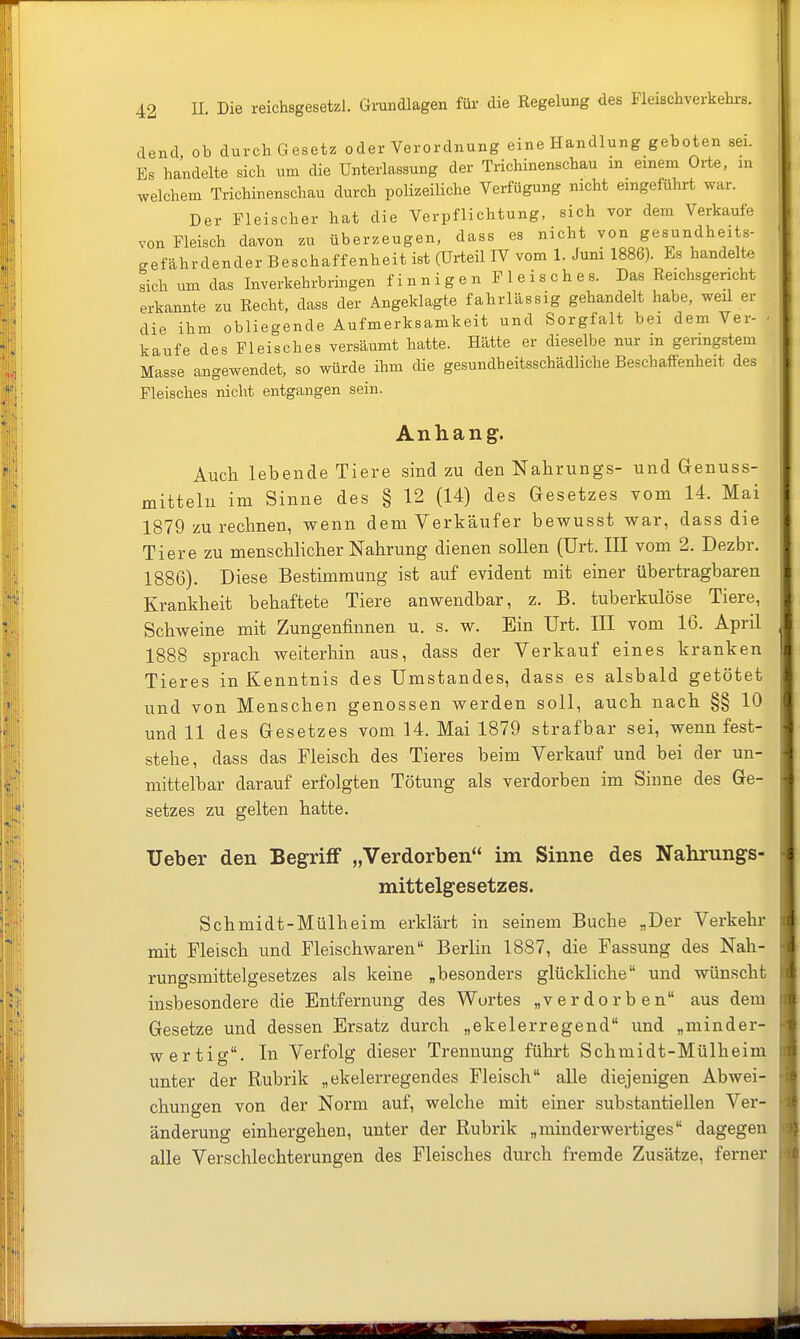 dend ob durch Gesetz oder Verordnung eine Handlung geboten sei. Es handelte sich um die Unterlassung der Trichinenschau in einem Orte, in welchem Trichinenschau durch polizeiliche Verfügung nicht eingeführt war. Der Fleischer hat die Verpflichtung, sich vor dem Verkaufe von Fleisch davon zu überzeugen, dass es nicht von gesundheits- gefährdender Beschaffenheit ist (Urteil W vom 1. Juni 1886). Es handelte sich um das Inverkehrbringen f i n n i g e n F 1 e i s c h e s. Das Reichsgericht erkannte zu Recht, dass der Angeklagte fahrlässig gehandelt habe, weil er die ihm obliegende Aufmerksamkeit und Sorgfalt bei dem Vei- ' kaufe des Fleisches versäumt hatte. Hätte er dieselbe nur m geimgstem Masse angewendet, so würde ihm die gesundheitsschädliche Beschaffenheit des Fleisches nicht entgangen sein. Anhang. Auch lebende Tiere sind zu den Nahrungs- und Genuss- mitteln im Sinne des § 12 (14) des Gesetzes vom 14. Mai 1879 zu rechnen, wenn dem Verkäufer bewusst war, dass die Tiere zu menschlicher Nahrung dienen sollen (Urt. III vom 2. Dezbr. 1886). Diese Bestimmung ist auf evident mit einer übertragbaren Krankheit behaftete Tiere anwendbar, z. B. tuberkulöse Tiere, Schweine mit Zungenfinnen u. s. w. Ein Urt. III vom 16. April 1888 sprach weiterhin aus, dass der Verkauf eines kranken Tieres in Kenntnis des Umstandes, dass es alsbald getötet und von Menschen genossen werden soll, auch nach §§ 10 und 11 des Gesetzes vom 14. Mai 1879 strafbar sei, wenn fest- stehe, dass das Fleisch des Tieres beim Verkauf und bei der un- mittelbar darauf erfolgten Tötung als verdorben im Sinne des Ge- setzes zu gelten hatte. Ueber den Begriff „Verdorben im Sinne des Nahnings- mittelgesetzes. Schmidt-Mülheim erklärt in seinem Buche „Der Verkehr mit Fleisch und Fleischwaren Berlin 1887, die Fassung des Nah- rungsmittelgesetzes als keine „besonders glückliche und wünscht insbesondere die Entfernung des Wortes „verdorben aus dem Gesetze und dessen Ersatz durch „ekelerregend und „minder- wertig. In Verfolg dieser Trennung führt Schmidt-Mülheim unter der Rubrik „ekelerregendes Fleisch alle diejenigen Abwei- chungen von der Norm auf, welche mit einer substantiellen Ver- änderung einhergehen, unter der Rubrik „minderwertiges dagegen alle Verschlechterungen des Fleisches durch fremde Zusätze, ferner