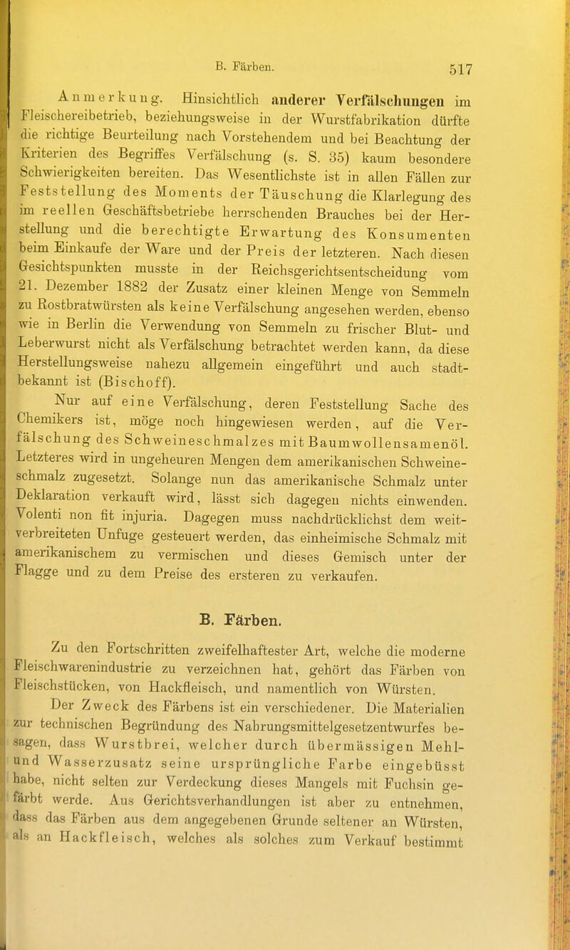 Anmerkung. Hinsichtlich anderer Verfälschungen im Fleischei-eibetrieb, beziehungsweise in der Wurstfabrikation dürfte die richtige Beurteilung nach Vorstehendem und bei Beachtung der Kriterien des Begriffes Verfälschung (s. S. 85) kaum besondere Schwierigkeiten bereiten. Das Wesentlichste ist in allen Fällen zur Feststellung des Moments der Täuschung die Klarlegung des im reellen Geschäftsbetriebe herrschenden Brauches bei der Her- stellung und die berechtigte Erwartung des Konsumenten beim Einkaufe der Ware und der Preis der letzteren. Nach diesen Gesichtspunkten musste in der Reichsgerichtsentscheidung vom 21. Dezember 1882 der Zusatz einer kleinen Menge von Semmeln zu Rostbratwürsten als keine Verfälschung angesehen werden, ebenso wie in Berlin die Verwendung von Semmeln zu frischer Blut- und Leberwurst nicht als Verfälschung betrachtet werden kann, da diese Herstellungsweise nahezu allgemein eingeführt und auch stadt- bekannt ist (Bischoff). Nur auf eine Verfälschung, deren Feststellung Sache des Chemikers ist, möge noch hingewiesen werden, auf die Ver- fälschung des Schweineschmalzes mit Baumwollensamenöl. Letzteres wird in ungeheuren Mengen dem amerikanischen Schweine- schmalz zugesetzt. Solange nun das amerikanische Schmalz unter Deklaration verkauft wird, lässt sich dagegen nichts einwenden. Volenti non fit injuria. Dagegen muss nachdrückhchst dem weit- verbreiteten Unfuge gesteuert werden, das einheimische Schmalz mit amerikanischem zu vermischen und dieses Gemisch unter der Flagge und zu dem Preise des ersteren zu verkaufen. B. Färben. Zu den Fortschritten zweifelhaftester Art, welche die moderne Fleischwarenindustrie zu verzeichnen hat, gehört das Färben von Fleischstücken, von Hackfleisch, und namentlich von Würsten. Der Zweck des Färbens ist ein verschiedener. Die Materialien : zur technischen Begründung des Nahrungsmittelgesetzentwnrfes be- • sagen, dass Wurstbrei, welcher durch übermässigen Mehl- 1 und Wasserzusatz seine ursprüngliche Farbe eingebüsst i habe, nicht selten zur Verdeckung dieses Mangels mit Fuchsin ge- I färbt werde. Aus Gerichtsverhandlungen ist aber zu entnehmen, ' dass das Färben aus dem angegebenen Grunde seltener an Würsten, an Hackfleisch, welches als solches zum Verkauf bestimmt