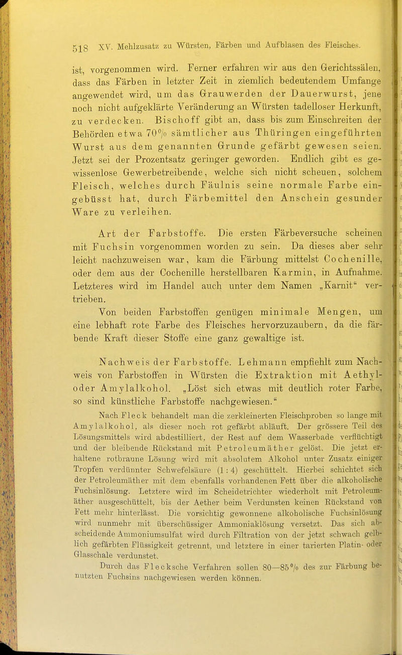 ist, vorgenommen wird. Ferner erfahren wir aus den Gerichtssäleu, dass das Färben in letzter Zeit in ziemlich bedeutendem Umfange angewendet wird, um das Grauwerden der Dauerwurst, jene noch nicht aufgeklärte Veränderung an Würsten tadelloser Herkunft, zu verdecken. Bischoff gibt an, dass bis zum Einschreiten der Behörden etwa 70°/o sämtlicher aus Thüringen eingeführten Wurst aus dem genannten Grunde gefärbt gewesen seien. Jetzt sei der Prozentsatz geringer geworden. Endlich gibt es ge- wissenlose Gewerbetreibende, welche sich nicht scheuen, solchem Fleisch, welches durch Fäulnis seine normale Farbe ein- gebüsst hat, durch Färbemittel den Anschein gesunder Ware zu verleihen. Art der Farbstoffe. Die ersten Färbeversuche scheinen mit Fuchsin vorgenommen worden zu sein. Da dieses aber sehr leicht nachzuweisen war, kam die Färbung mittelst Cochenille, oder dem aus der Cochenille herstellbaren Karmin, in Aufnahme. Letzteres wird im Handel auch unter dem Namen „Karnit ver- trieben. Von beiden Farbstoffen genügen minimale Mengen, um eine lebhaft rote Farbe des Fleisches hervorzuzaubern, da die fäi-- bende Kraft dieser Stoffe eine ganz gewaltige ist. Nachweis der Farbstoffe. Lehmann empfiehlt zum Nach- weis von Farbstoffen in Würsten die Extraktion mit Aethjl- oder Amylalkohol. „Löst sich etwas mit deutlich roter Farbe, so sind künstliche Farbstoffe nachgewiesen. Nach Fleck behandelt man die zerkleinerten Fleischproben so lange mit Amylalkohol, als dieser noch rot gefärbt abläuft. Der grössere Teil des Lösungsmittels wird ab destilliert, der Rest auf dem Wasserbade verflüchtigt und der bleibende Rückstand mit Petroleumäther gelöst. Die jetzt er- haltene rotbraune Lösung wird mit absolutem Alkohol \inter Zusatz einiger Tropfen verdünnter Schwefelsäure (1 : 4) geschüttelt. Hierbei schichtet sich der Petroleumäther mit dem ebenfalls vorhandenen Fett über die alkoholische Fuchsinlösung. Letztere wird im Scheidetrichter wiederholt mit Petroleum- äther ausgeschüttelt, bis der Aether beim Verdunsten keinen Rückstand von Fett mehr hinterlässt. Die vorsichtig gewonnene alkoholische Fuchsinlösung wird nunmehr mit überschüssiger Ammoniaklösung versetzt. Das sich ab- scheidende Aramoniumsulfat wird durch Filtration von der jetzt schwach gelb- lich gefärbten Flüssigkeit getrennt, und letztere in einer tarierten Platin- oder Glasschale verdunstet. Durch das Flecksche Verfahren sollen 80—85> des zur Färbung be- mitzten Fuchsins nachgewiesen werden können.