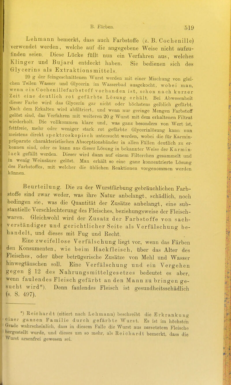 Lehmann bemerkt, das.s auch Farbstoffe (z. B. Cochenille) verwendet werden, welche auf die angegebene Weise nicht aufzu- finden seien. Diese Lücke füllt nun ein Verfahren aus, welches Klinger und Bujard entdeckt haben. Sie bedienen sich des Grlycerins als Extraktionsmittels. 20 g der feingeschnittenen Wurst werden mit einer Mischung von glei- chen Teilen Wasser und Glycerin im Wasserbad ausgekocht, wobei man, wenn ein Cochenillefarbstoff vorhanden ist, schon nach kurzer Zeit eine deutlich rot gefärbte Lösung erhält. Bei Abwesenheit dieser Farbe wird das Glycerin gar nicht oder höchstens gelblich gefärbt. Nach dem Erkalten wird abfiltriert, und wenn nur geringe Mengen Farbstoff gelöst sind, das \^erfahren mit weiteren 20 g Wurst mit dem erhaltenen Filtrat wiederholt. Die vollkommen klare und, was ganz besonders von Wert ist, fettfreie, mehr oder weniger stark rot gefärbte Glycerinlösung kann nun meistens direkt sp e ktroskop is ch untersucht werden, wobei die für Karmin- präparate charakteristischen Absorptionsbänder in allen Fällen deutlich zu er- kennen sind, oder es kann aus dieser Lösung in bekannter Weise der Karmin- lack gefällt werden. Dieser wird dann auf einem Filterchen gesammelt und in wenig Weinsäure gelöst. Man erhält so eine ganz konzentrierte Lösung des Farbstoffes, mit welcher die üblichen Reaktionen vorgenommen werden können. Beurteilung. Die zu der Wurstfärbung gebräuchlichen Farb- stoffe sind zwar weder, was ihre Natur anbelangt, schädlich, noch bedingen sie, was die Quantität der Zusätze anbelangt, eine sub- stantielle Verschlechterung des Fleisches, beziehungsweise der Fleisch- waren. Gleichwohl wird der Zusatz der Farbstoffe von sach- verständiger und gerichtlicher Seite als Verfälschung be- handelt, und dieses mit Fug und Recht. Eine zweifellose Verfälschung liegt vor, wenn das Färben den Konsumenten, wie beim Hackfleisch, über das Alter des Fleisches, oder über betrügerische Zusätze von Mehl und Wasser hinwegtäuschen soll. Eine Verfälschung und ein Vergehen gegen § 12 des Nahrungsmittelgesetzes bedeutet es aber, wenn faulendes Fleisch gefärbt an den Mann zu bringen ge- sucht wird*). Denn faulendes Fleisch ist gesundheitsschädlich (s. S. 497). *) Reichardt (zitiert nach Lehmann) beschreibt die Erkrankung einer ganzen Familie durch gefärbte Wurst. Es ist im höchsten Grade wahrscheinlich, dass in diesem Falle die Wurst aus zersetztem Fleische hergestellt wurde, und dieses um so mehr, als Reichardt bemerkt, dass die Wurst arsenfrei gewesen sei.