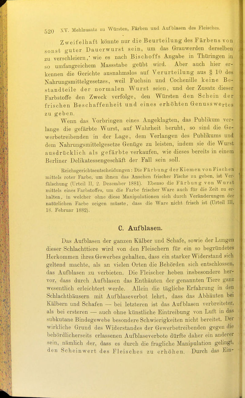 Zweifelhaft könnte nur die Beurteilung des Färbens von sonst guter Dauerwurst sein, um das Grauwerden derselben zu verschleiern,' wie es nach Bischoffs Angabe in Thüringen in so umfangreichem Massstabe geübt wird. Aber auch hier er- kennen die Gerichte ausnahmslos auf Verurteilung aus § 10 des Nahrungsmittelgesetzes, weil Fuchsin und Cochenille keine Be- standteile der normalen Wurst seien, und der Zusatz dieser Farbstoffe den Zweck verfolge, den Würsten den Schein der frischen Beschaffenheit und eines erhöhten Genusswertes zu geben. Wenn das Vorbringen eines Angeklagten, das Publikum ver- lange die gefärbte Wurst, auf Wahrheit beruht, so sind die Ge- werbetreibenden in der Lage, dem Verlangen des Publikums und dem Nahrungsmittelgesetze Genüge zu leisten, indem sie die Wurst ausdrücklich als gefärbte verkaufen, wie dieses bereits in einem Berliner Delikatessengeschäft der Fall sein soll. Reichsgerichtsentscbeidungen : DieFärbung derKiemen vonFischen mittels roter Farbe, um ihnen das Ansehen frischer Fische zu geben, ist Ver- fälschung (Urteil II, 2. Dezember 1881). Ebenso die Färbung von Wurst mittels eines Farbstoffes, um die Farbe frischer Ware auch für die Zeit zu er- halten, in welcher ohne diese Manipulationen sich durch Veränderungen der natürlichen Farbe zeigen müsste, dass die Ware nicht frisch ist (ürteü HI, 18. Februar 1882). C. Aufblasen. Das Aufblasen der ganzen Kälber und Schafe, sowie der Lungen dieser Schlachttiere wird von den Fleischern für ein so begründetes Herkommen ihres Gewerbes gehalten, dass ein starker Widerstand sich geltend machte, als an vielen Orten die Behörden sich entschlossen, das Aufblasen zu verbieten. Die Fleischer heben insbesondere her- vor, dass durch Aufblasen das Enthäuten der genannten Tiere ganz wesentlich erleichtert werde. Allein die tägliche Erfahrung in den Schlachthäusern mit Auf blaseverbot lehrt, dass das Abhäuten bei Kälbern und Schafen — bei letzteren ist das Aufblasen verbreiteter, als bei ersteren — auch ohne künstliche Eintreibung von Luft in das subkutane Bindegewebe besondere Schwierigkeiten nicht bereitet. Der wirkliche Grund des Widerstandes der Gewerbetreibenden gegen die behördlicherseits erlassenen Aufblaseverbote dürfte daher ein anderer sein, nämlich der, dass es durch die fragliche Manipulation gehngt, den Scheinwert des Fleisches zu erhöhen. Durch das Ein-