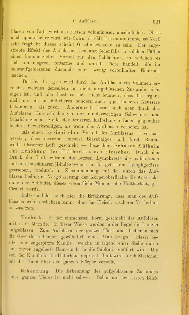 blasen von Luft wird das Fleisch voluminöser, ansehnlicher. Ob es auch appetitlicher wird, wie Schmidt-Mülheim annimmt, ist Verf. sehr fraglich; dieses scheint Geschmacksache zu sein. Der ange- strebte Effekt des Aufblasens bedeutet jedenfalls in solchen Fällen einen kommerziellen Vorteil für den Schlächter, in welchen es sich um magere, fettarme und unreife Tiere handelt, die im üichtaufgeblasenen Zustande einen wenig vorteilhaften Eindruck machen. Bei den Lungen wird durch das Aufblasen ein Volumen er- reicht, welches denselben im nicht aufgeblasenen Zustande nicht eigen ist, und hier lässt es sich nicht leugnen, dass die Organe nicht nur ein ansehnHcheres, sondern auch appetitlicheres Aeussere bekommen, als zuvor. Andererseits lassen sich aber durch das Aufblasen Unterschiebungen der minderwertigen Schweine- und Schafslungen an Stelle der teureren Kalbslungen Laien gegenüber leichter bewerkstelligen, als wenn das Aufblasen verboten ist. Als einen hygienischen Vorteil des Aufblasens — voraus- gesetzt, dass dasselbe mittelst Blasebalges und durch Baum- wolle filtrierter Luft geschieht — bezeichnet Schmidt-Mülheim eine Erhöhung der Haltbarkeit des Fleisches. Durch den Druck der Luft würden die letzten Lymphreste des subkutanen und intermuskulären^Bindegewebes in die grösseren Lymphgefässe getrieben, wodurch im Zusammenhang mit der durch das Auf- blasen bedingten Vergrösserung der Körperoberfläche die Austrock- nung der Subkutis, dieses wesentliche Moment der Haltbarkeit, ge- fördert werde. Indessen lehrt auch hier die Erfahrung, dass man des Auf- blasens wohl entbehren kann, ohne das Fleisch rascherer Verderbnis auszusetzen. Technik. In der einfachsten Form geschieht das Aufblasen mit dem Munde. In dieser Weise werden in der Regel die Lungen aufgeblasen. Zum Aufblasen der ganzen Tiere aber bedienen sich die Gewerbetreibenden gewöhnlich eines Blasebalgs. Dieser be- sitzt eine zugespitzte Kanüle, welche an irgend einer Stelle durch eine zuvor angelegte Hautwunde in die Subkutis geführt wird. Die von der Kanüle in die Unterhaut gepresste Luft wird durch Streichen mit der Hand über den ganzen Körper verteilt. Erkennung. Die Erkennung des aufgeblasenen Zustandes eines ganzen Tieres ist nicht schwer. Schon auf den ersten Blick