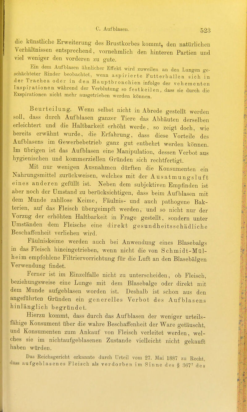 die künstliche Erweiterung des Brustkorbes kommt, den natürlichen Verhältnissen entsprechend, vornehmlich den hinteren Partien und viel weniger den vorderen zu gute. Ein dem Aufblasen ähnlicher Effelrt wird zuweilen an den Lungen ge- schachteter Rinder beobachtet, wenn aspirierte Futterballen sich in der Trachea oder in den Hauptbronchien infolge der vehementen Inspirationen während der Verblutung so festkeilen, dass sie durch die Exspirationen nicht mehr ausgetrieben werden können. Beurteilung. Wenn selbst nicht in Abrede gestellt werden soU, dass durch Aufblasen ganzer Tiere das Abhäuten derselben erleichtert und die Haltbarkeit erhöht werde, so zeigt doch, wie bereits erwähnt wurde, die Erfahrung, dass diese Vorteile des Aufblasens im Gewerbebetrieb ganz gut entbehrt werden können. Im übrigen ist das Aufblasen eine Manipulation, dessen Verbot aus hygienischen und kommerziellen Gründen sich rechtfertigt. Mit nur wenigen Ausnahmen dürften die Konsumenten ein Nahrungsmittel zurückweisen, welches mit der Ausatmungsluft eines anderen gefüllt ist. Neben dem subjektiven Empfinden ist aber noch der Umstand zu berücksichtigen, dass beim Aufblasen mit dem Munde zahllose Keime, Fäulnis- und auch pathogene Bak- terien, auf das Fleisch übergeimpft werden, und so nicht nur der Vorzug der erhöhten Haltbarkeit in Frage gestellt, sondern unter Umständen dem Fleische eine direkt gesundheitsschädliche Beschaffenheit verliehen wird. Fäulniskeime werden auch bei Anwendung eines Blasebalgs in das Fleisch hineingetrieben, wenn nicht die von Schmidt-Mül- heim empfohlene Filtriervorrichtung für die Luft an den Blasebälgen Verwendung findet. Ferner ist im Einzelfalle nicht zu unterscheiden, ob Fleisch, beziehungsweise eine Lunge mit dem Blasebalge oder direkt mit dem Munde aufgeblasen worden ist. Deshalb ist schon aus den angeführten Gründen ein generelles Verbot des Aufblasens hinlänglich begründet. Hierzu kommt, dass durch das Aufblasen der weniger urteils- fähige Konsument über die wahre Beschaffenheit der Ware getäuscht, und Konsumenten zum Ankauf von Fleisch verleitet werden, wel- ches sie im nichtaufgeblasenen Zustande vielleicht nicht gekauft haben würden. Das Reichsgericht erkannte durch Urteil vom 27. Mai 1887 zu Recht, dass aufgeblasenes Fleisch als verdorben im Sinne des § .367' des