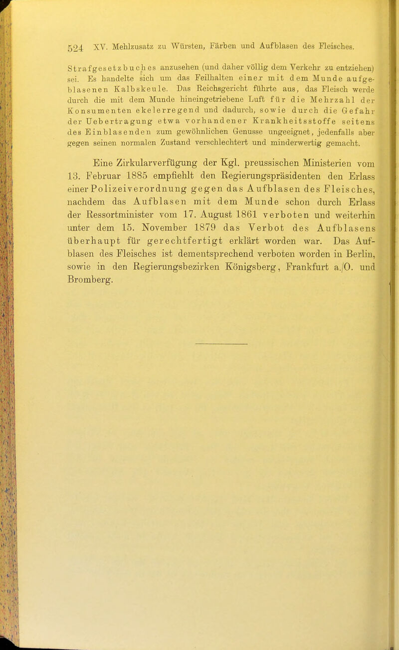 Strafgesetzbuches anzusehen (und daher völlig dem Verkehr- zu entziehen) sei. Es handelte sich um das Feilhalten einea- mit dem Munde aufge- blasenen Kalbskeule. Das Reichsgericht führte aus, das Fleisch werde durch die mit dem Munde hineingetriebene Luft für die Mehrzahl der Konsumenten ekelerregend und dadurch, sowie durch die Gefahr der Uebertragung etwa vorhandener Krankheitsstoffe seitens des Einblasenden zum gewöhnlichen Genüsse ungeeignet, jedenfalls aber gegen seinen normalen Zustand verschlechtert und minderwertig gemacht. Eine Zirkularverfügung der Kgl. preussischen Ministerien vom 13. Februar 1885 empfiehlt den Regierungspräsidenten den Erlass einer Polizeiverordnung gegen das Aufblasen des Fleisches, nachdem das Aufbl asen mit dem Munde schon durch Erlass der Ressortminister vom 17. August 1861 verboten und weiterhin unter dem 15. November 1879 das Verbot des Aufblasens überhaupt für gerechtfertigt erklärt worden war. Das Auf- blasen des Fleisches ist dementsprechend verboten worden in Berlin, sowie in den Regierungsbezirken Königsberg, Frankfurt a./O. und Bromberg.