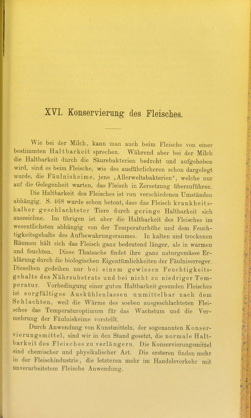 Wie bei der Milch, kann man auch beim Fleische von einer bestimmten Haltbarkeit sprechen. Während aber bei der Milch die Haltbarkeit durch die Säurebakterien bedroht und aufgehoben wird, sind es beim Fleische, wie des ausführlicheren schon dargelegt wurde, die Fäulniskeime, jene „AUerweltsbakterien, welche nur auf die Gelegenheit warten, das Fleisch in Zersetzung überzuführen. Die Haltbarkeit des Fleisches ist von verschiedenen Umständen abhängig. S. 468 wurde schon betont, dass das Fleisch krankheits- halber geschlachteter Tiere durch geringe Haltbarkeit sich auszeichne. Im übrigen ist aber die Haltbarkeit des Fleisches im wesentlichsten abhängig von der Temperaturhöhe und dem Feuch- tigkeitsgehalte des Aufbewahrungsraumes. In kalten und trockenen Räumen hält sich das Fleisch ganz bedeutend länger, als in warmen und feuchten. Diese Thatsache findet ihre ganz naturgemässe Er- klärung durch die biologischen Eigentümlichkeiten der Fäulniserreger. Dieselben gedeihen nur bei einem gewissen Feuchtigkeits- gehalte des Nährsubstrats und bei nicht zu niedriger Tem- peratur. Vorbedingung einer guten Haltbarkeit gesunden Fleisches ist sorgfältiges Auskühlenlassen unmittelbar nach dem Schlachten, weil die Wärme des soeben ausgeschlachteten Flei- sches das Temperaturoptiinum für das Wachstum und die Ver- mehrung der Fäulniskeime vorstellt. Durch Anwendung von Kunstmitteln, der sogenannten Konser- vierungsmittel, sind wir in den Stand gesetzt, die normale Halt- barkeit des Fleisches zu verlängern. Die Konservierungsmittel sind chemischer und physikalischer Art. Die ersteren finden mehr in der Fleischindustrie, die letzteren mehr im Handelsverkehr mit unverarbeitetem Fleische Anwendung.