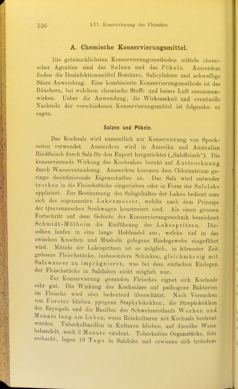 A. Chemische Konservierungsmittel. Die gebräuchlichsten Konservierungsmethoden mittels chemi- scher Agentien sind das Salzen und das Pökeln. Ausserdem finden die Desinfektionsmittel Borsäure, Salicylsäure und schweflige Säure Anwendung. Eine kombinierte Konservierungsmethode ist das Räuchern, bei welchem chemische Stoffe und heisse Luft zusammen- wirken, üeber die Anwendung, die Wirksamkeit und eventuelle Nachteile der verschiedenen Konservierungsmittel ist folgendes zu sagen. Salzen und Pökeln. Das Kochsalz wird namentlich zur Konservierung von Speck- seiten verwendet. Ausserdem wird in Amerika und Australien Rindfleisch durch Salz für den Export hergerichtet (,Salzfleisch). Die konservierende Wirkung des Kochsalzes beruht auf Austrocknung durch Wasserentziehung. Ausserdem kommen dem Chlornatrium ge- ringe desinfizierende Eigenschaften zu. Das Salz wird entweder trocken in die Pleischstücke eingerieben oder in Form der Salzlake appliziert. Zur Bestimmung des Salzgehaltes der Laken bedient man sich der sogenannten Lakenmesser, welche nach dem Prinzipe der Quevenneschen Senkwagen konstruiert sind. Als ehaen grossen Fortschritt auf dem Grebiete der Konservierungstechnik bezeichnet Schmidt-Mülheim die Einführung der Lakespritzen. Die- selben laufen in eine lange Hohlnadel aus, welche tief in das zwischen Knochen und Muskeln gelegene Bindegewebe eingeführt wird. Mittels der Lakespritzen ist es möglich, in kürzester Zeit grössere Fleischstücke, insbesondere Schinken, gleichmässig mit Salzwasser zu imprägnieren, was bei dem einfachen Einlegen der Fleischstücke in Salzlaken nicht möglich war. Zur Konservierung gesunden Fleisches eignet sich Kochsalz sehr gut. Die Wirkung des Kochsalzes auf pathogene Bakterien im Fleische wird aber bedeutend überschätzt. Nach Versuchen von Forster blieben pyogene Staphylokokken, die Streptokokken des Erysipels und die Bazillen des Schweinerotlaufs Wochen und Monate lang am Leben, wenn Reinkulturen mit Kochsalz bestreut wurden. Tuberkelbazillen in Kulturen blieben, auf dieselbe Weise behandelt, noch 2 Monate virulent. Tuberkulöse Organstücke, fein zerhackt, lagen 18 Tage in Salzlake und erwiesen sich trotzdem