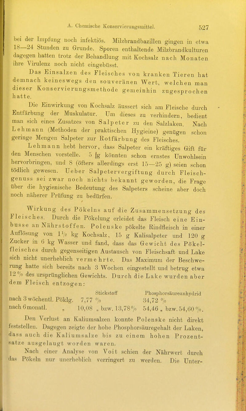 bei der Impfung noch infektiös. Milzbrandbazillen gingen in etwa 18—24 Stunden zu Grunde. Sporen enthaltende Milzbrandkulturen dagegen hatten trotz der Behandlung mit Kochsalz nach Monaten ihre Virulenz noch nicht eingebüsst. Das Einsalzen des Fleisches von kranken Tieren hat demnach keineswegs den souveränen Wert, welchen man diesea- Konservierungsmethode gemeinhin zugesprochen hatte. Die Einwirkung von Kochsalz äussert sich am Fleische durch Entfärbung der Muskulatur. Um dieses zu verhindern, bedient man sich eines Zusatzes von Salpeter zu den Salzlaken. Nach Lehmann (Methoden der praktischen Hygieine) genügen schon geringe Mengen Salpeter zur Rotfärbung des Fleisches. Lehmann hebt hervor, dass Salpeter ein kräftiges Gift für den Menschen vorstelle. 5 [g könnten schon ernstes Unwohlsein hervorbringen, und 8 (öfters allerdings erst 15—25 g) seien schon tödlich gewesen. Ueber Salpetervergiftung durch Fleisch- genuss sei zwar noch nichts bekannt geworden, die Frage über die hygienische Bedeutung des Salpeters scheine aber doch noch näherer Prüfung zu bedürfen. Wirkung des Pökeins auf die Zusammensetzung des Fleisches. Durch die Pökelung erleidet das Fleisch eine Ein- busse an Nährstoffen. Polenske pökelte Rindfleisch in einer Auflösung von II/2 kg Kochsalz, 15 g Kalisalpeter und 120 g Zucker in (3 kg Wasser und fand, dass das Gewicht des Pökel- fleisches durch gegenseitigen Austausch von Fleischsaft und Lake sich nicht unerheblich vermehrte. Das Maximum der Beschwe- rung hatte sich bereits nach 3 Wochen eingestellt und betrug etwa 12 > des ursprünglichen Gewichts. Durch die Lake wurden aber dem Fleisch entzogen: Stickstoft' Phosphorsäureanhydrid nach 3 wöchentl. Pökig. 7,77 > 34,72 > nachömonatl. „ 10,08 „ bzw. 13,780/0 54,46 „ bzw.54,60 >. Den Verlust an Kaliumsalzen konnte Polenske nicht direkt feststellen. Dagegen zeigte der hohe Phosphorsäuregehalt der Laken, dass auch die Kaliumsalze bis zu einem hohen Prozent- satze ausgelaugt worden waren. Nach einer Analyse von Voit schien der Nährwerfc durch das Pökeln nur unerheblich verringert zu werden. Die Unter-