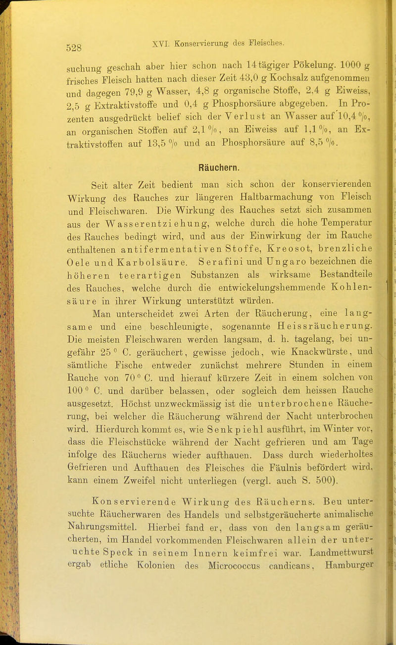 suchung geschah aber hier schon nach Utägiger Pökelung. 1000 g frisches Fleisch hatten nach dieser Zeit 43,0 g Kochsalz aufgenommen und dagegen 79,9 g Wasser, 4,8 g organische Stoffe, 2.4 g Eiweiss, 2,5 g Extraktivstoffe und 0,4 g Phosphorsäure abgegeben. In Pro- zenten ausgedrückt belief sich der Verlust an Wasser auf 10,4'>/o, an organischen Stoffen auf 2,1 >, an Eiweiss auf 1,1 an Ex- traktivstoffen auf 13,5 > und an Phosphorsäure auf 8,5 /o. Räuchern. Seit alter Zeit bedient man sich schon der konservierenden Wirkung des Rauches zur längeren Haltbarmachung von Fleisch und Fleischvraren. Die Wirkung des Rauches setzt sich zusammen aus der Wasserentziehung, welche durch die hohe Temperatur des Rauches bedingt wird, und aus der Einwirkung der im Rauche enthaltenen antifermentativen Stoffe, Kreosot, brenzliche Oele und Karbolsäure. S erafini und Ungaro bezeichnen die höheren teerartigen Substanzen als wirksame Bestandteile des Rauches, welche durch die entwickelungshemmende Kohlen- säure in ihrer Wirkung unterstützt würden. Man unterscheidet zwei Arten der Räucherung, eine lang- same und eine beschleunigte, sogenannte Heissräucherung. Die meisten Fleischwaren werden langsam, d. h. tagelang, bei un- gefähr 25° C. geräuchert, gewisse jedoch, wie Knackwürste, und sämtliche Fische entweder zunächst mehrere Stunden in einem Rauche von 70 C. und hierauf kürzere Zeit in einem solchen von 100 C. und darüber belassen, oder sogleich dem heissen Rauche ausgesetzt. Höchst unzweckmässig ist die unterbrochene Räuche- rung, bei welcher die Räucherung während der Nacht unterbrochen wird. Hierdurch kommt es, wie Senkpiehl ausführt, im Winter vor, dass die Fleischstücke während der Nacht gefrieren und am Tage infolge des Räucherns wieder aufthauen. Dass durch wiederholtes Gefrieren und Aufthauen des Fleisches die Fäulnis befördert wird, kann einem Zweifel nicht unterliegen (vergl. auch S. 500). Konservierende Wirkung des Räucherns. Beu unter- suchte Räucherwaren des Handels und selbstgeräucherte animalische Nahrungsmittel. Hierbei fand er, dass von den laugsam geräu- cherten, im Handel vorkommenden Fleischwaren allein der unter- uchte Speck in seinem Innern keimfrei war. Landmettwurst ergab etliche Kolonien des Micrococcus candicans, Hamburger