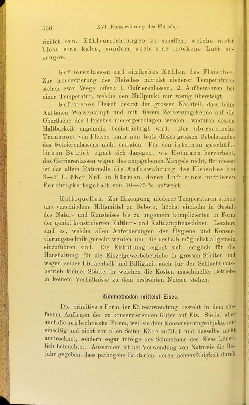 richtet sein, Kühlvorrichtungen zu schaffen, welche nicht bloss eine kalte, sondern auch eine trockene Luft er- / zeugen. ^ Grefrierenlassen und einfaches Kühlen des Fleisches. Zur Konservierung des Fleisches mittelst niederer Temperaturen stehen zwei Wege offen: 1. Gefrierenlassen, 2. Aufbewahren bei einer Temperatur, welche den Nullpunkt nur wenig übersteigt. Gefrorenes Fleisch besitzt den grossen Nachteil, dass beim Auftauen Wasserdampf und mit diesem Zersetzungskeirae auf die Oberfläche des Fleisches niedergeschlagen werden, wodurch dessen Haltbarkeit ungemein beeinträchtigt wird. Der überseeische Transport von Fleisch kann nun trotz dieses grossen üebelstandes des Gefrierenlassens nicht entraten. Für den internen geschäft- lichen Betrieb eignet sich dagegen, wie Hofmann hervorhebt, das Gefrierenlassen wegen des angegebenen Mangels nicht, für diesen ist das allein Rationelle die Aufbewahrung des Fleisches bei 8—h'^ C. über Null in Räumen, deren Luft einen mittleren Feuchtigkeitsgehalt von 70—75 /o aufweist. Kältequellen. Zur Erzeugung niederer Temperaturen stehen uns verschiedene Hilfsmittel zu Gebote, höchst einfache in Gestalt des Natur- und Kunsteises bis zu ungemein komplizierten in Form der genial konstruierten Kaltluft- und Kaltdampfmaschinen. Letztere sind es, welche allen Anforderungen der Hygiene und Konser- vierungstechnik gerecht werden und die deshalb möglichst allgemein einzuführen sind. Die Eiskühlung eignet sich lediglich für die Haushaltung, für die Einzelgewerbebetriebe in grossen Städten und wegen seiner Einfachheit und Billigkeit auch für den Schlachthaus- betrieb kleiner Städte, in welchen die Kosten maschineller Betriebe in keinem Verhältnisse zu dem erstrebten Nutzen stehen. Kühlmethoden mittelst Eises. Die primitivste Form der Kälteanwendung besteht in dem ein- fachen Auflegen der zu konservierenden Güter auf Eis. Sie ist aber auch die schlechteste Form, weil sie dem Konservierungsobjekte nur einseitig und nicht von allen Seiten Kälte zuführt und dasselbe nicht austrocknet, sondern sogar infolge des Schmelzens des Eises künst- lich befeuchtet. Ausserdem ist bei Verwendung von Natureis die Ge- fahr gegeben, dass pathogene Bakterien, deren Lebensfähigkeit durch