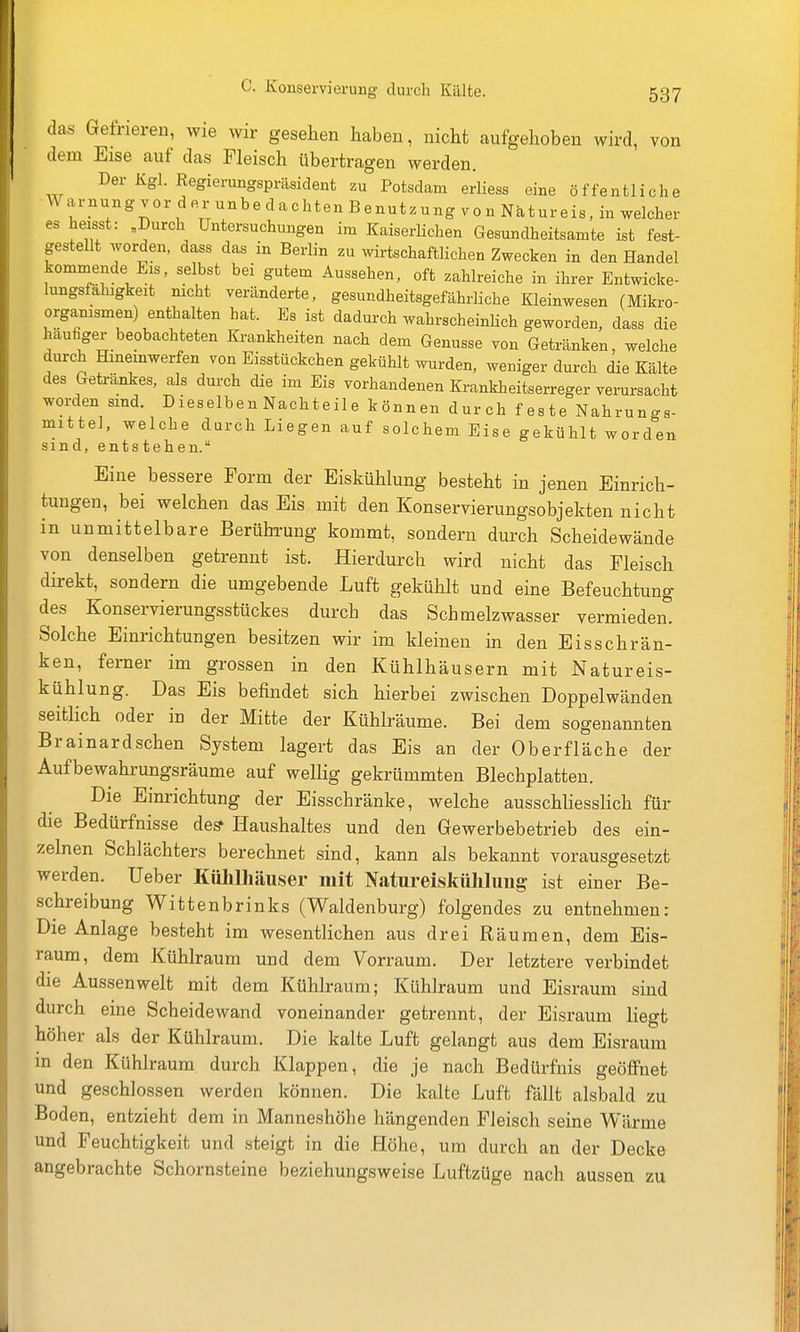 das Gefrieren, wie wir gesehen haben, nicht aufgehoben wird, von dem Eise auf das Fleisch übertragen werden. Der Kgl. Regierungspräsident zu Potsdam erliess eine öffentliche Warnung vor der unbedachten Benutzung von Natureis, in welcher es heisst: ,Durch Untersuchungen im Kaiserlichen Gesundheitsamte ist fest- gestellt worden, dass das in Berlin zu wirtschaftlichen Zwecken in den Handel kommende Eis, selbst bei gutem Aussehen, oft zahlreiche in ihrer Entwicke- lungsfähigkeit nicht veränderte, gesundheitsgefährliche Kleinwesen (Mikro- organismen) enthalten hat. Es ist dadurch wahrscheinKch geworden, dass die häufiger beobachteten Krankheiten nach dem Genüsse von Getränken, welche durch Hmemwerfen von Eisstückchen gekühlt wurden, weniger durch die Kälte des Getränkes, als durch die im Eis vorhandenen Krankheitserreger verursacht worden sind. Dieselben Nachteile können durch feste Nahrungs- mittel, welche durch Liegen auf solchem Eise gekühlt worden sind, entstehen. Eine bessere Form der Eiskühlung besteht in jenen Einrich- tungen, bei welchen das Eis mit den Konservierungsobjekten nicht in unmittelbare Berührung kommt, sondern durch Scheidewände von denselben getrennt ist. Hierdurch wird nicht das Fleisch direkt, sondern die umgebende Luft gekühlt und eine Befeuchtung des Konservierungsstückes durch das Schmelzwasser vermieden. Solche Einrichtungen besitzen wir im kleinen in den Eisschrän- ken, ferner im grossen in den Kühlhäusern mit Natureis- kühlung. Das Eis befindet sich hierbei zwischen Doppelwänden seitlich oder in der Mitte der Kühlräume. Bei dem sogenannten Brainardschen System lagert das Eis an der Oberfläche der Aufbewahrungsräume auf wellig gekrümmten Blechplatten. Die Einrichtung der Eisschränke, welche ausschUesslich für die Bedürfnisse de? Haushaltes und den Gewerbebetrieb des ein- zelnen Schlächters berechnet sind, kann als bekannt vorausgesetzt werden, üeber Kühlhäuser mit Natureiskühluiig ist einer Be- schreibung Wittenbrinks (Waldenburg) folgendes zu entnehmen: Die Anlage besteht im wesentlichen aus drei Räumen, dem Eis- raum, dem Kühlraum und dem Vorraum. Der letztere verbindet die Aussenwelt mit dem Kühlraum; Kühlraum und Eisraum sind durch eine Scheidewand voneinander getrennt, der Eisraum liegt höher als der Kühlraum. Die kalte Luft gelangt aus dem Eisraum in den Kühlraum durch Klappen, die je nach Bedürfnis geöffnet und geschlossen werden können. Die kalte Luft fällt alsbald zu Boden, entzieht dem in Manneshöhe hängenden Fleisch seine Wärme und Feuchtigkeit und steigt in die Höhe, um durch an der Decke angebrachte Schornsteine beziehungsweise Luftzüge nach aussen zu