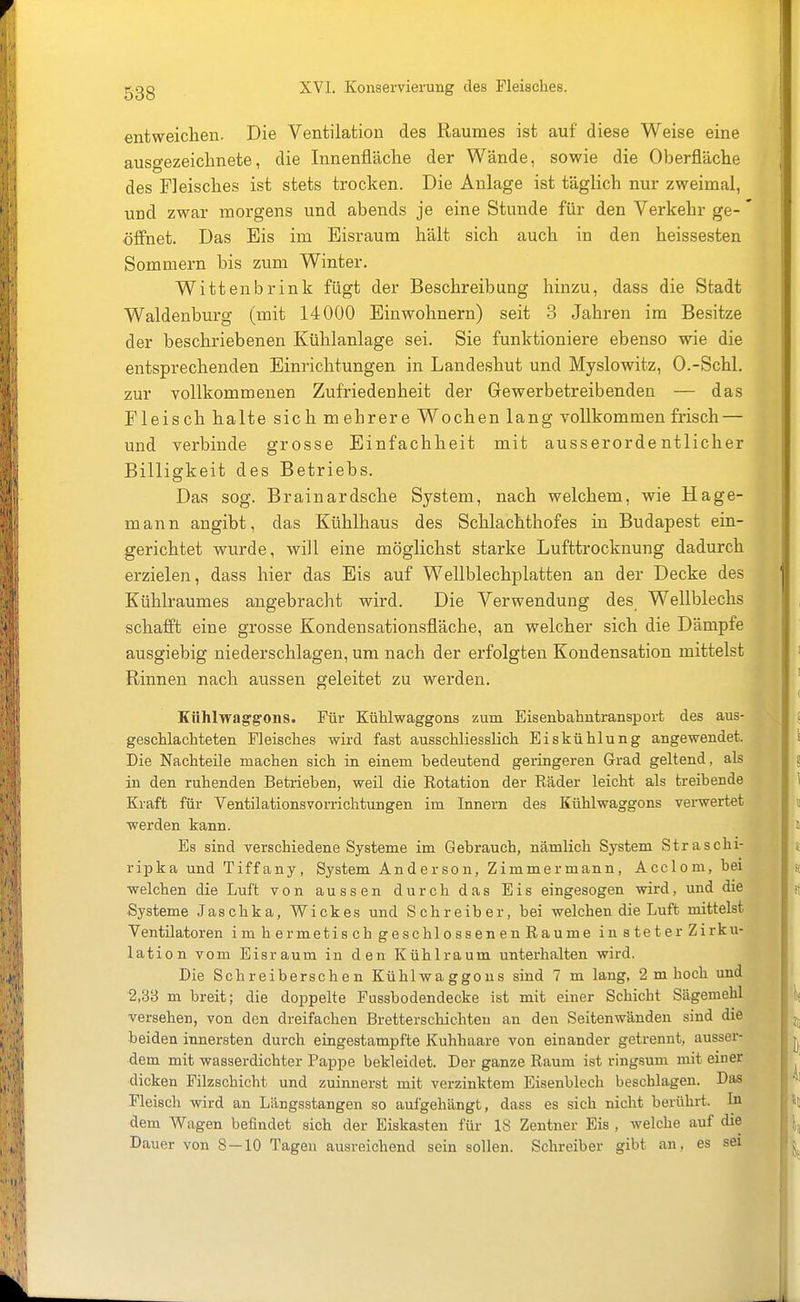 entweichen. Die Ventilation des Raumes ist auf diese Weise eine ausgezeichnete, die Innenfläche der Wände, sowie die Oberfläche des Fleisches ist stets trocken. Die Anlage ist täglich nur zweimal, und zwar morgens und abends je eine Stunde für den Verkehr ge- öffnet. Das Eis im Eisraum hält sich auch in den heissesten Sommern bis zum Winter. Wittenbrink fügt der Beschreibung hinzu, dass die Stadt Waldenburg (mit 14000 Einwohnern) seit 3 Jahren im Besitze der beschriebenen Kühlanlage sei. Sie funktioniere ebenso wie die entsprechenden Einrichtungen in Landeshut und Myslowitz, O.-Schl. zur vollkommenen Zufriedenheit der Gewerbetreibenden — das Fleisch halte sich mehrere Wochen lang vollkommen frisch — und verbinde grosse Einfachheit mit ausserordentlicher Billigkeit des Betriebs. Das sog. Brainardsche System, nach welchem, wie Hage- mann angibt, das Kühlhaus des Schlachthofes in Budapest ein- gerichtet wurde, will eine möglichst starke Lufttrocknung dadurch erzielen, dass hier das Eis auf Wellblechplatten an der Decke des Kühlraumes angebracht wird. Die Verwendung des Wellblechs schafft eine grosse Kondensationsfläche, an welcher sich die Dämpfe ausgiebig niederschlagen, um nach der erfolgten Kondensation mittelst Rinnen nach aussen geleitet zu werden. Kühlwaggons. Für Kühlwaggons zum Eisenbahntransport des aus- geschlachteten Fleisches wird fast ausschliesslich Eiskühlung angewendet. Die Nachteile machen sich in einem bedeutend geringeren Grad geltend, als in den ruhenden Betrieben, weil die Rotation der Räder leicht als treibende Kraft für Ventilationsvorrichtungen im Innern des Kühlwaggons verwex-tet werden kann. Es sind verschiedene Systeme im Gebrauch, nämlich System Straschi- ripka und Tiffany, System Anderson, Zimmermann, Acclom, bei welchen die Luft von aussen durch das Eis eingesogen wird, und die Systeme Jaschka, Wiekes und Schreiber, bei welchen die Luft mittelst Ventilatoren im hermetisch geschlossenen Räume in steter Zirku- lation vom Eisraum in den Kühlraum unterhalten wird. Die Schreiberschen Kühlwaggons sind 7 m lang, 2 m hoch und 2,33 m breit; die doppelte Fussbodendecke ist mit einer Schicht Sägemehl versehen, von den dreifachen Bretterschichten an den Seitenwänden sind die beiden innersten durch eingestampfte Kuhhaare von einander getrennt, ausser- dem mit wasserdichter Pappe bekleidet. Der ganze Raum ist ringsum mit einer dicken Filzschicht und zuinnerst mit verzinktem Eisenblech beschlagen. Das Fleisch wird an Längsstangen so aufgehängt, dass es sich nicht berührt. In dem Wagen befindet sich der Eiskasten für 18 Zentner Eis , welche auf die Dauer von 8 — 10 Tagen ausreichend sein sollen. Schreiber gibt an, es sei