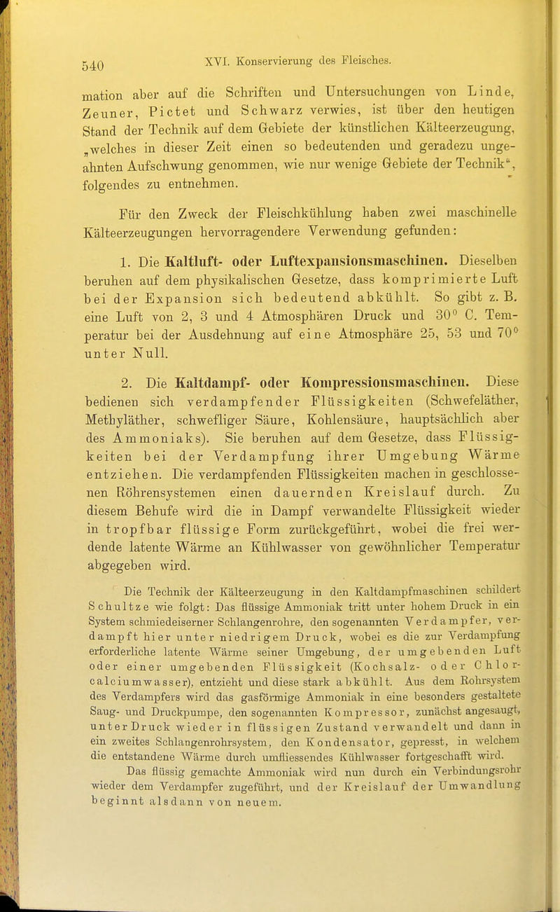 mation aber auf die Schriften und Untersuchungen von Linde, Zeuner, Pictet und Schwarz verwies, ist über den heutigen Stand der Technik auf dem Gebiete der künstlichen Kälteerzeugung, ,welches in dieser Zeit einen so bedeutenden und geradezu unge- ahnten Aufschwung genommen, wie nur wenige Gebiete der Technik, folgendes zu entnehmen. Für den Zweck der Fleischkühlung haben zwei maschinelle Kälteerzeugungen hervorragendere Verwendung gefunden: 1. Die Kaltliift- oder Luftexpansionsmaschinen. Dieselben beruhen auf dem physikalischen Gesetze, dass komprimierte Luft bei der Expansion sich bedeutend abkühlt. So gibt z.B. eine Luft von 2, 3 und 4 Atmosphären Druck und 30 C. Tem- peratur bei der Ausdehnung auf eine Atmosphäre 25, 53 und 70 unter Null. 2. Die Kaltdampf- oder Kompressionsmascliinen. Diese bedienen sich verdampfender Flüssigkeiten (Schwefeläther, Methyläther, schwefliger Säure, Kohlensäure, hauptsächlich aber des Ammoniaks). Sie beruhen auf dem Gesetze, dass Flüssig- keiten bei der Verdampfung ihrer Umgebung Wärme entziehen. Die verdampfenden Flüssigkeiten machen in geschlosse- nen Röhrensystemen einen dauernden Kreislauf durch. Zu diesem Behufe wird die in Dampf verwandelte Flüssigkeit wieder in tropfbar flüssige Form zurückgeführt, wobei die frei wer- dende latente Wärme an Kühlwasser von gewöhnlicher Temperatur abgegeben wird. Die Technik der Kälteerzeugung in den Kaltdampfmaschinen schildert Schultze wie folgt: Das flüssige Ammoniak tritt unter hohem Druck in ein System schmiedeiserner Schlangenrohre, den sogenannten Verdampfer, ver- dampft hier unter niedrigem Druck, wobei es die zur Verdampfung erforderliche latente Wärme seiner Umgehung, der umgebenden Luft oder einer umgebenden Flüssigkeit (Kochsalz- oder Chlor- calciumwasser), entzieht und diese stark abkühlt. Aus dem Rohrsystem des Verdampfers wird das gasförmige Ammoniak in eine besonders gestaltete Saug- und Druckpumpe, den sogenannten Kompressor, zunächst angesaugt, unterDruck wieder in flüssigen Zustand verwandelt und dann in ein zweites Schlangenrohrsystem, den Kondensator, gepresst, in welchem die entstandene Wärme durch umfliessendes Kühlwasser fortgeschafft wird. Das flüssig gemachte Ammoniak wird nun durch ein Verbindungsrohr wieder dem Verdampfer zugeführt, und der Kreislauf der Umwandlung beginnt alsdann von neuem.