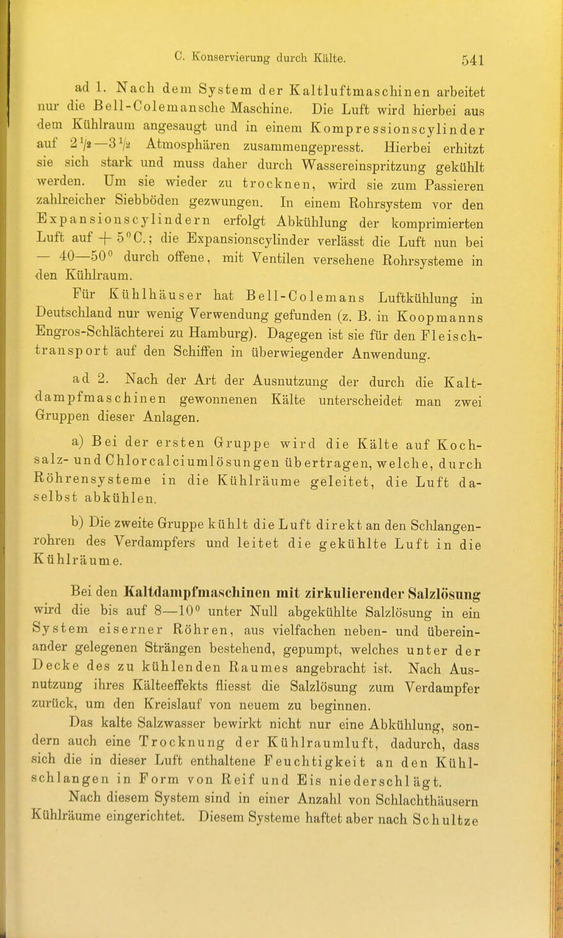 ad 1. Nach dem System der Kaltluftmaschinen arbeitet nur die Bell-Colemansche Maschine. Die Luft wird hierbei aus und in einem Kompressionscylinder auf 21/2—3^2 Atmosphären zusammengepresst. Hierbei erhitzt sie sich stark und muss daher durch Wassereinspritzung gekühlt werden. Um sie wieder zu trocknen, wird sie zum Passieren zahlreicher Siebböden gezwungen. In einem Rohrsystem vor den Expansionscylindern erfolgt Abkühlung der komprimierten Luft auf + ö^C; die Expansionscylinder verlässt die Luft nun bei — 40—50^ durch offene, mit Ventilen versehene Rohrsysteme in den Kühlraum. Für Kühlhäuser hat Bell-Colemans Luftkühlung in Deutschland nur wenig Verwendung gefunden (z. B. in Koopmanns Engros-Schlächterei zu Hamburg). Dagegen ist sie für den Fleisch- transport auf den Schiffen in überwiegender Anwendung. ad 2. Nach der Art der Ausnutzung der durch die Kalt- dampfmaschinen gewonnenen Kälte unterscheidet man zwei Gruppen dieser Anlagen. a) Bei der ersten Gruppe wird die Kälte auf Koch- salz- und Chlorcalciumlösungen übertragen, welche, durch Röhrensysteme in die Kühlräume geleitet, die Luft da- selbst abkühlen. b) Die zweite Gruppe kühlt die Luft direkt an den Schlangen- rohren des Verdampfers und leitet die gekühlte Luft in die Kühlräume. Bei den Kaltdampfmaschinen mit zirkulierender Salzlösung wird die bis auf 8—10 unter Null abgekühlte Salzlösung in ein Syst em eiserner Röhren, aus vielfachen neben- und überein- ander gelegenen Strängen bestehend, gepumpt, welches unter der Decke des zu kühlenden Raumes angebracht ist. Nach Aus- nutzung ihres Kälteeffekts fliesst die Salzlösung zum Verdampfer zurück, um den Kreislauf von neuem zu beginnen. Das kalte Salzwasser bewirkt nicht nur eine Abkühlung, son- dern auch eine Trocknung der Kühlraumluft, dadurch, dass sich die in dieser Luft enthaltene Feuchtigkeit an den Kühl- schlangen in Form von Reif und Eis niederschlägt. Nach diesem System sind in einer Anzahl von Schlachthäusern Kühlräurae eingerichtet. Diesem Systeme haftet aber nach Schultze
