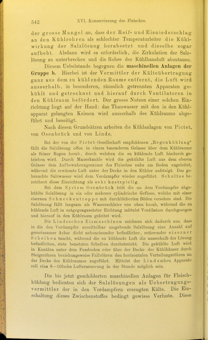 der grosse Man gel an, dass der Reif-und Eisniedersclilag an den Kühlroh reu als schlechter Temperaturleiter die Kühl- wirkung der Salzlösung herabsetzt und dieselbe sogar aufhebt. Alsdann wird es erforderlich, die Zirkulation der Salz- lösung zu unterbrechen und die Rohre der Kühlhausluft abzutauen. Diesem Uebelstande begegnen die maschinellen Anlagen der Gruppe b. Hierbei ist der Vermittler der Kälteübertragung ffanz aus dem zu kühl enden Räume entfernt, die Luft wird ausserhalb, in besonderen, räumlich getrennten Apparaten ge- kühlt und getrocknet und hierauf durch Ventilatoren in den Kühlraum befördert. Der grosse Nutzen einer solchen Ein- richtung liegt auf der Hand: das Thauwasser mit den in den Kühl- apparat gelangten Keimen wird ausserhalb des Kühkaums abge- führt und beseitigt. Nach diesen Grundsätzen arbeiten die Kühlanlagen von Pictet,. von Osenbrück und von Linde, Bei der von der Pictet-Gesellschaft empfohlenen „Regenkühlung fällt die Salzlösung offen in einem besonderen Gelasse über dem Kühlraume als feiner Eegen herab, durch welchen die zu kühlende Luft hindurch ge- trieben wird. Durch Mauerkanäle wird die gekühlte Luft aus dem oberen Gelasse dem Aufbewahrungsräume des Fleisches nahe am Boden zugeleitet, während die erwärmte Luft unter der Decke in den Kühler aufsteigt. Das ge- brauchte Salzwasser wird dem Verdampfer wieder zugeführt. Schultze be- zeichnet diese Einrichtung als sehr kostspielig. Bei dem System Osenbrück tritt die an dem Verdampfer abge- kühlte Salzlösung in ein oder mehrere cylindrische Gefässe, welche mit einer eisernen Schneckentreppe mit durchlöcherten Böden versehen sind. Die Salzlösung fällt langsam als Wasserschleier von oben herab, wähi-end die zu kühlende Luft in entgegengesetzter Richtung mittelst Ventilators durchgesogen und hierauf in den Kühlraum geleitet wird. Die Lindeschen Eismaschinen zeichnen sich dadurch aus, dass in die den Verdampfer unmittelbar umgebende Salzlösung eine Anzahl auf gemeinsamer Achse dicht nebeneinander befindlicher, rotierender eiserner Scheiben taucht, während die zu kühlende Luft die ausserhalb der Lösung befindlichen, stets benetzten Scheiben durchstreicht. Die gekühlte Luft wii-d in Kanälen unter dem Fussboden oder über der Decke der Kühlhäuser durch Steigeröhren beziehungsweise Fallröhren den horizontalen Verteilimgsröhren an der Decke des Kühlraumes zugeführt. Mittelst der Linde sehen Apparate soll eine 8—lOfache Lufterneuerung in der Stunde möglich sein. Die bis jetzt geschilderten maschinellen Anlagen für Fleisch- kühlung bedienten sich der Salzlösungen als Uebertragungs- vermittler der in den Verdampfern erzeugten Kälte. Die Ein- schaltung dieses Zwischenstoffes bedingt gewisse Verluste. Diese