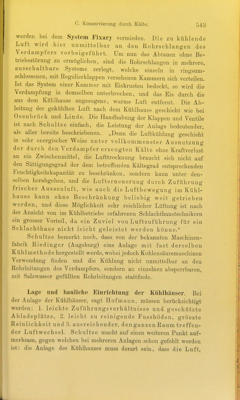 werden bei dem System Eixary vermieden. Die zu kühlende Luft wird hier unmittelbar an den Rohrschlangen des Verdampfers vorbeigeführt. Um nun das Abtauen ohne Be- triebsstörung zu ermöglichen, sind die Rohrschlangen in mehrere, ausschaltbare Systeme zerlegt, welche einzeln in ringsuni- schlossenen, mit Regulierklappen versehenen Kammern sich verteilen. Ist das System einer Kammer mit Eiskrusten bedeckt, so wird die Verdampfung in demselben unterbrochen, und das Eis durch die aus dem Kühlhause angesogene, warme Luft entfernt. Die Ab- leitung der gekühlten Luft nach dem Kühlhause geschieht wie bei Osenbrück und Linde. Die Handhabung der Klappen und Ventile ist nach Schultze einfach, die Leistung der Anlage bedeutender, als aller bereits beschriebenen. „Denn die Luftkühlung geschieht in sehr energischer Weise unter vollkommenster Ausnutzung der durch den Verdampfer erzeugten Kälte ohne Kraftverlust an ein Zwischenmittel, die Lufttrocknung braucht sich nicht auf den Sättigungsgrad der dem betreffenden Kältegrad entsprechenden Feuchtigkeitskapazität zu beschränken, sondern kann unter den- selben herabgehen, und die Lufterneuerung durch Zuführung frischer Aussenluft, wie auch die Luftbewegung im Kühl- hause kann ohne Beschränkung beliebig weit getrieben werden, und diese Möglichkeit sehr reichlicher Lüftung ist nach der Ansicht von im Kühlbetriebe erfahrenen Schlachthaustechnikern ein grosser Vorteil, da ein Zuviel von Luftzuführung für ein Schlachthaus nicht leicht geleistet werden könne. Schultze bemerkt noch, dass von der bekannten Maschinen- fabrik Riedinger (Augsburg) eine Anlage mit fast derselben Kühlmethode hergestellt werde, wobei jedoch Kohlensäuremaschinen Verwendung finden und die Kühlung nicht unmittelbar an den Rohrleitungen des Verdampfers, sondern an einzelnen absperrbaren, mit Salzwasser gefüllten Rohrleitungen stattfinde. Lage und bauliche Einrichtung der Kühlhäuser. Bei der Anlage der Kühlhäuser, sagt Hofmann, müssen berücksichtigt werden: 1. leichte Zuführungsverhältnisse und geschützte Abladeplätze, 2. leicht zu reinigende Fussböden, grösste Reinlichkeit und 3. ausreichender, den ganzen Raum treffen- der Luftwechsel. Schultze macht auf einen weiteren Punkt auf- merksam, gegen welchen bei mehreren Anlagen schon gefehlt worden ist: die Anlage des Kühlhauses muss derart sein, dass die Luft,