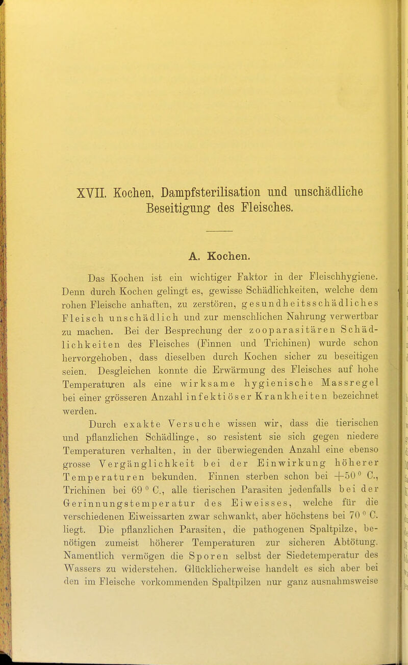 XVII Kochen, Dampfsterilisation und unschädliclie Beseitigung des Fleisches. A. Kochen. Das Kochen ist ein wichtiger Faktor in der Fleischhygiene. Denn durch Kochen gelingt es, gewisse Schädlichkeiten, welche dem rohen Fleische anhaften, zu zerstören, gesundheitsschädliches Fleisch unschädlich und zur menschlichen Nahrung verwertbar zu machen. Bei der Besprechung der zog parasitären Schäd- lichkeiten des Fleisches (Finnen und Trichinen) wurde schon hervorgehoben, dass dieselben durch Kochen sicher zu beseitigen seien. Desgleichen konnte die Erwärmung des Fleisches auf hohe Temperaturen als eine wirksame hygienische Massregel bei einer grösseren Anzahl infektiöser Krankheiten bezeichnet werden. Durch exakte Versuche wissen wir, dass die tierischen und pflanzlichen Schädlinge, so resistent sie sich gegen niedere Temperaturen verhalten, in der überwiegenden Anzahl eine ebenso grosse Vergänglichkeit bei der Einwirkung höherer Temperaturen bekunden. Finnen sterben schon bei +50 C, Trichinen bei 69  C, alle tierischen Parasiten jedenfalls bei der Gerinnungstemperatur des Eiweisses, welche für die verschiedenen Eiweissarten zwar schwankt, aber höchstens bei 70  C. liegt. Die pflanzlichen Parasiten, die pathogenen Spaltpilze, be- nötigen zumeist höherer Temperaturen zur sicheren Abtötung. Namentlich vermögen die Sporen selbst der Siedetemperatur des Wassers zu widerstehen. Glücklicherweise handelt es sich aber bei den im Fleische vorkommenden Spaltpilzen nur ganz ausnahmsweise