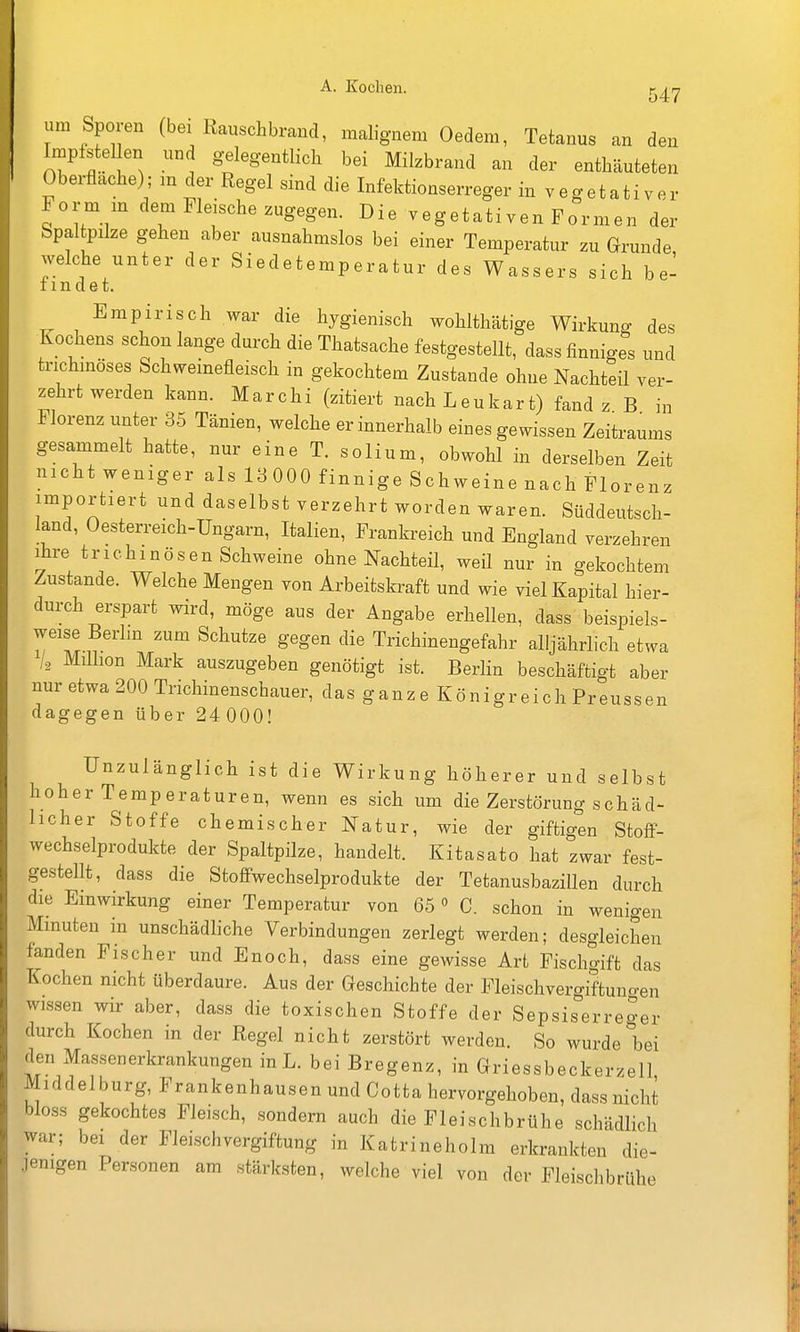 547 um Sporen (bei Rausclibrand, naabg-nem Oedem, Tetanus an den Implstellen und gelegentlich bei Milzbrand an der enthäuteten Oberflache); m der Regel sind die Infektionserreger in vegetativer Form m dem Fleische zugegen. Die vegetativen Formen der Spal pilze gehen aber ausnahmslos bei einer Temperatur zu Grunde welche unter der Siedetemperatur des Wassers sich b e- imdet. Empirisch war die hygienisch wohlthätige Wirkung des Kochens schon lange durch die Thatsache festgestellt, dass finniges und trichmöses Schweinefleisch in gekochtem Zustande ohne Nachteil ver- zehrt werden kann. Marchi (zitiert nach Leukart) fand z B in Florenz unter 35 Tänien, welche er innerhalb eines gewissen Zeitraums gesammelt hatte, nur eine T. solium, obwohl in derselben Zeit nicht weniger als 18 000 finnige Schweine nach Florenz importiert und daselbst verzehrt worden waren. Süddeutsch- land, Oesterreich-Ungarn, Italien, Frankreich und England verzehren ihre trichinösen Schweine ohne Nachteil, weil nur in gekochtem Zustande. Welche Mengen von Arbeitskraft und wie viel Kapital hier- durch erspart wird, möge aus der Angabe erhellen, dass beispiels- weise Berlm zum Schutze gegen die Trichinengefahr alljährlich etwa 'I, Million Mark auszugeben genötigt ist. Berlin beschäftigt aber nur etwa 200 Trichinenschauer, das ganze Königreich Preussen dagegen über 24 000! Unzulänglich ist die Wirkung höherer und selbst hoher Temperaturen, wenn es sich um die Zerstörung schäd- licher Stoffe chemischer Natur, wie der giftigen StofF- wechselprodukte der Spaltpilze, handelt. Kitasato hat zwar fest- gestellt, dass die Stoff-wechselprodukte der Tetanusbazillen durch die Einwirkung einer Temperatur von 65» C. schon in wenigen Minuten in unschädliche Verbindungen zerlegt werden; desgleichen fanden Fischer und Enoch, dass eine gewisse Art Fischgift das Kochen nicht überdaure. Aus der Geschichte der Fleischvergiftuno-en wissen wir aber, dass die toxischen Stoffe der Sepsiserreger durch Kochen in der Regel nicht zerstört werden. So wurde bei den Massenerkrankungen in L. bei Bregenz, in Griessbeckerzell Middelburg, Frankenhausen und Cotta hervorgehoben, dass nicht bloss gekochtes Fleisch, sondern auch die Fleischbrühe schädlich war; bei der Fleischvergiftung in Katrineholm erkrankten die- •lenigen Personen am stärksten, welche viel von der Fleischbrühe