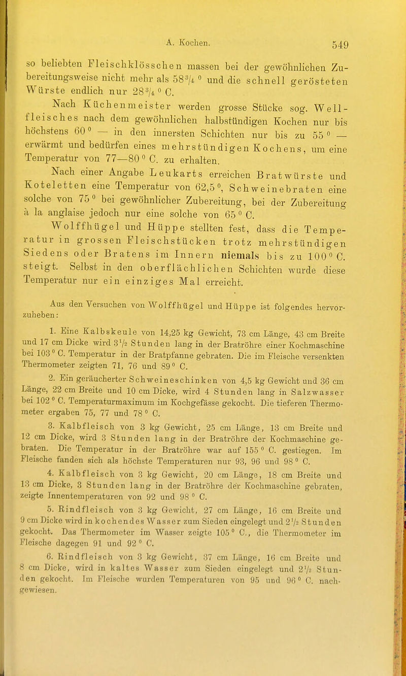 so beliebten Fleischklösscben niassen bei der gewöhnlichen Zu- bereitimgsweise nicht mehr als 58^1  und die schnell gerösteten Würste endlich nur 28=*/.iOC. Nach Küchenmeister werden grosse Stücke sog. Well- fleisches nach dem gewöhnlichen halbstündigen Kochen nur bis höchstens 60 — in den innersten Schichten nur bis zu 55 « — erwärmt und bedürfen eines mehrstündigenKochens, um eine Temperatur von 77—80 C. zu erhalten. Nach einer Angabe Leukarts erreichen Bratwürste und Koteletten eine Temperatur von 62,5», Schweinebraten eine solche von 75 bei gewöhnlicher Zubereitung, bei der Zubereitung a la anglaise jedoch nur eine solche von 65 ^ C. Wolffhügel und Hüppe stellten fest, dass die Tempe- ratur in grossen Fleischstücken trotz mehrstündigen Siedens oder Bratens im Innern niemals bis zu 100 C. steigt. Selbst in den oberflächlichen Schichten wurde diese Temperatur nur ein einziges Mal erreicht. Aus den Versuchen von Wolffhügel und Hüppe ist folgendes hervor- zuheben : 1. Eine Kalbskeule von 14,25 kg Gewicht, 7.8 cm Länge, 43 cm Breite und 17 cm Dicke wird 3V2 Stunden lang in der Bratröhre einer Kochmaschine bei 103 C. Temperatur in der Bratpfanne gebraten. Die im Fleische versenkten Thermometer zeigten 71, 76 und 89° C. 2. Ein geräucherter Schweineschinken von 4,5 kg Gewicht und 36 cm Länge, 22 cm Breite und 10 cm Dicke, wird 4 Stunden lang in Salzwasser bei 102  C. Temperaturmaximum im Kochgefässe gekocht. Die tieferen Thermo- meter ergaben 75, 77 und 78° C. 3. Kalbfleisch von 3 kg Gewicht, 25 cm Länge, 13 cm Breite und 12 cm Dicke, wird 3 Stunden lang in der Bratröhre der Kochmaschine ge- braten. Die Temperatur in der Bratröhre war auf 155 ° C. gestiegen. Im Fleische fanden sich als höchste Temperaturen nur 93, 96 und 98 ° C. 4. Kalbfleisch von 3 kg Gewicht, 20 cm Länge, 18 cm Breite und 13 cm Dicke, 3 Stunden lang in der Bratröhre der Kochmaschine gebraten, zeigte Innentemperaturen von 92 und 98 ° C. 5. Rindfleisch von 3 kg Gewicht, 27 cm Länge, 16 cm Breite und 9 cm Dicke wird in kochendes Wasser zum Sieden eingelegt und 2V2 Stunden gekocht. Das Thermometer im Wasser zeigte 105° C, die Thermometer im Fleische dagegen 91 und 92° C. 6. Rindfleisch von 3 kg Gewicht, 37 cm Länge, 16 cm Breite und 8 cm Dicke, wird in kaltes Wasser zum Sieden eingelegt und 2^/2 Stun- den gekocht. Im Fleische wurden Temperaluren von 95 und 96° C. nach- gewiesen.