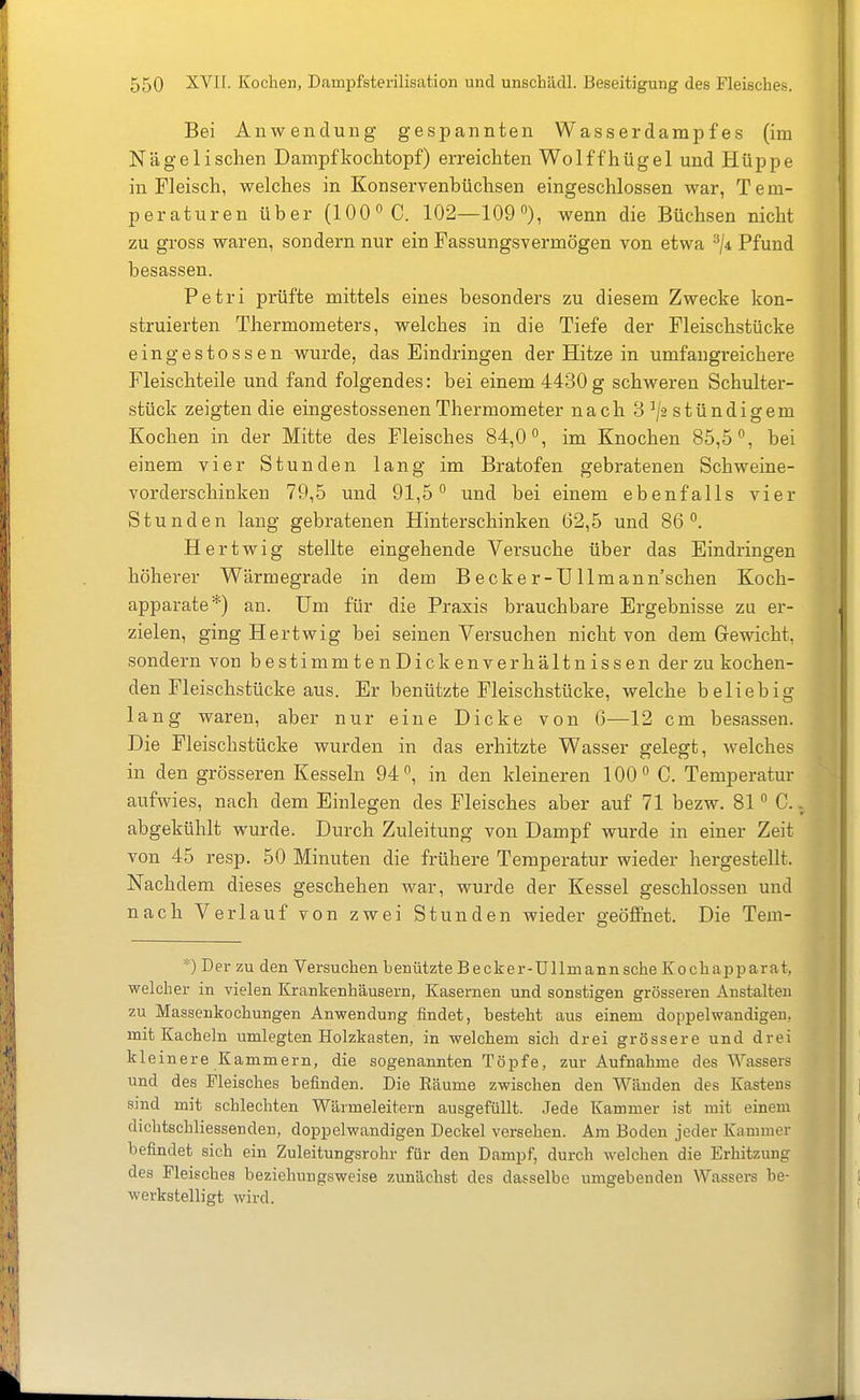 Bei Anwendung gespannten Wasserdarapfes (im Nägelischen Dampfkoclitopf) erreichten Wolffhügel und Hüppe in Fleisch, welches in Konservenbüchsen eingeschlossen war, Tem- peraturen über (100 C. 102—109), wenn die Büchsen nicht zu gross waren, sondern nur ein Fassungsvermögen von etwa ^ji Pfund besassen. Petri prüfte mittels eines besonders zu diesem Zwecke kon- struierten Thermometers, welches in die Tiefe der Fleischstücke eingestossen wurde, das Eindringen der Hitze in umfangreichere Fleischteile und fand folgendes: bei einem 4430 g schweren Schulter- stück zeigten die eingestossenenThermometer nach 8 ^2 stündigem Kochen in der Mitte des Fleisches 84,0, im Knochen 85,5, bei einem vier Stunden lang im Bratofen gebratenen Schweine- vorderschinken 79,5 und 91,5 und bei einem ebenfalls vier Stunden lang gebratenen Hinterschinken 62,5 und 86. Hertwig stellte eingehende Versuche über das Eindringen höherer Wärmegrade in dem Becker-UIlmann'schen Koch- apparate*) an. Um für die Praxis brauchbare Ergebnisse zu er- zielen, ging Hertwig bei seinen Versuchen nicht von dem Gewicht, sondern von bestimmtenDickenverhältnissen der zu kochen- den Fleischstücke aus. Er benützte Fleischstücke, welche beliebig lang waren, aber nur eine Dicke von 6—12 cm besassen. Die Fleischstücke wurden in das erhitzte Wasser gelegt, welches in den grösseren Kesseln 94, in den kleineren 100 C. Temperatur aufwies, nach dem Einlegen des Fleisches aber auf 71 bezw. 81 ° C. abgekühlt wurde. Durch Zuleitung von Dampf wurde in einer Zeit von 45 resp. 50 Minuten die frühere Temperatur wieder hergestellt. Nachdem dieses geschehen war, wurde der Kessel geschlossen und nach Verlauf von zwei Stunden wieder geöffnet. Die Tem- *) Der zu den Versuchen benützte Becker-Ullmann sehe Kochapparat, welcher in vielen Krankenhäusern, Kasernen und sonstigen grösseren Anstalten zu Massenkochungen Anwendung findet, besteht aus einem doppelwandigen, mit Kacheln umlegten Holzkasten, in welchem sich drei grössere und drei kleinere Kammern, die sogenannten Töpfe, zur Aufnahme des Wassers und des Fleisches befinden. Die Räume zwischen den Wänden des Kastens sind mit schlechten Wärmeleitern ausgefüllt. Jede Kammer ist mit einem dichtschliessenden, doppelwandigen Deckel versehen. Am Boden jeder Kammer befindet sich ein Zuleitungsrohr für den Dampf, durch welchen die Erhitzung des Fleisches beziehungsweise zunächst des dasselbe umgebenden Wassers be- werkstelligt wird.