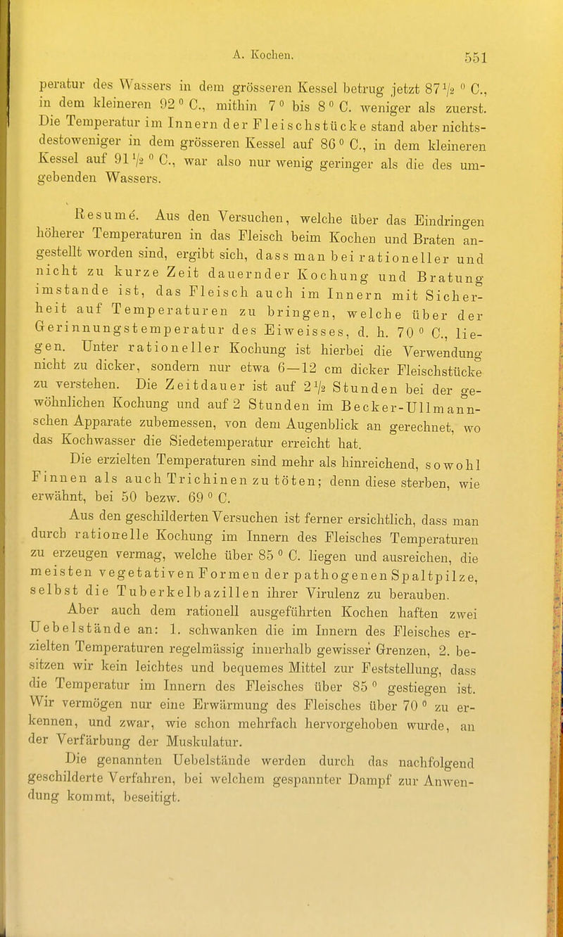 perafcur des Wassers in dem grösseren Kessel betrug jetzt 87^2  C, in dem kleineren 92» C, mithin 7» bis 8» C. weniger als zuerst. Die Temperatur im Innern der Fleischstücke stand aber nichts- destoweniger in dem grösseren Kessel auf 86 C, in dem kleineren Kessel auf 91 V2  C, war also nur wenig geringer als die des um- gebenden Wassers. Res um e. Aus den Versuchen, welche über das Eindringen höherer Temperaturen in das Fleisch beim Kochen und Braten an- gestellt worden sind, ergibt sich, dassmanbeirationeller und nicht zu kurze Zeit dauernder Kochung und Bratung imstande ist, das Fleisch auch im Innern mit Sichei- heit auf Temperaturen zu bringen, welche über der Gerinnungstemperatur des Eiweisses, d. h. 70  C, lie- gen. Unter rationeller Kochung ist hierbei die Verwendung nicht zu dicker, sondern nur etwa 6-12 cm dicker Fleischstücke zu verstehen. Die Zeitdauer ist auf 21/2 Stunden bei der ge- wöhnlichen Kochung und auf 2 Stunden im Becker-Ullm ann- schen Apparate zubemessen, von dem Augenblick an gerechnet, wo das Kochwasser die Siedetemperatur erreicht hat. Die erzielten Temperaturen sind mehr als hinreichend, sowohl Finnen als auch Trichinen zu töten; denn diese sterben, wie erwähnt, bei 50 bezw. 69  C. Aus den geschilderten Versuchen ist ferner ersichtlich, dass man durch rationelle Kochung im Innern des Fleisches Temperaturen zu erzeugen vermag, welche über 85  C. liegen und ausreichen, die meisten vegetativen Formen der pathogenen Spaltpilze, selbst die Tuberkelbazillen ihrer Virulenz zu berauben. Aber auch dem rationell ausgeführten Kochen haften zwei Uebelstände an: 1. schwanken die im Innern des Fleisches er- zielten Temperaturen regelmässig innerhalb gewisser Grenzen, 2. be- sitzen wir kein leichtes und bequemes Mittel zur Feststellung, dass die Temperatur im Innern des Fleisches über 85 gestiegen ist. Wir vermögen nur eine Erwärmung des Fleisches über 70  zu er- kennen, und zwar, wie schon mehrfach hervorgehoben wurde, an der Verfärbung der Muskulatur. Die genannten Uebelstände werden durch das nachfolgend geschilderte Verfahren, bei welchem gespannter Dampf zur Anwen- dung kommt, beseitigt.