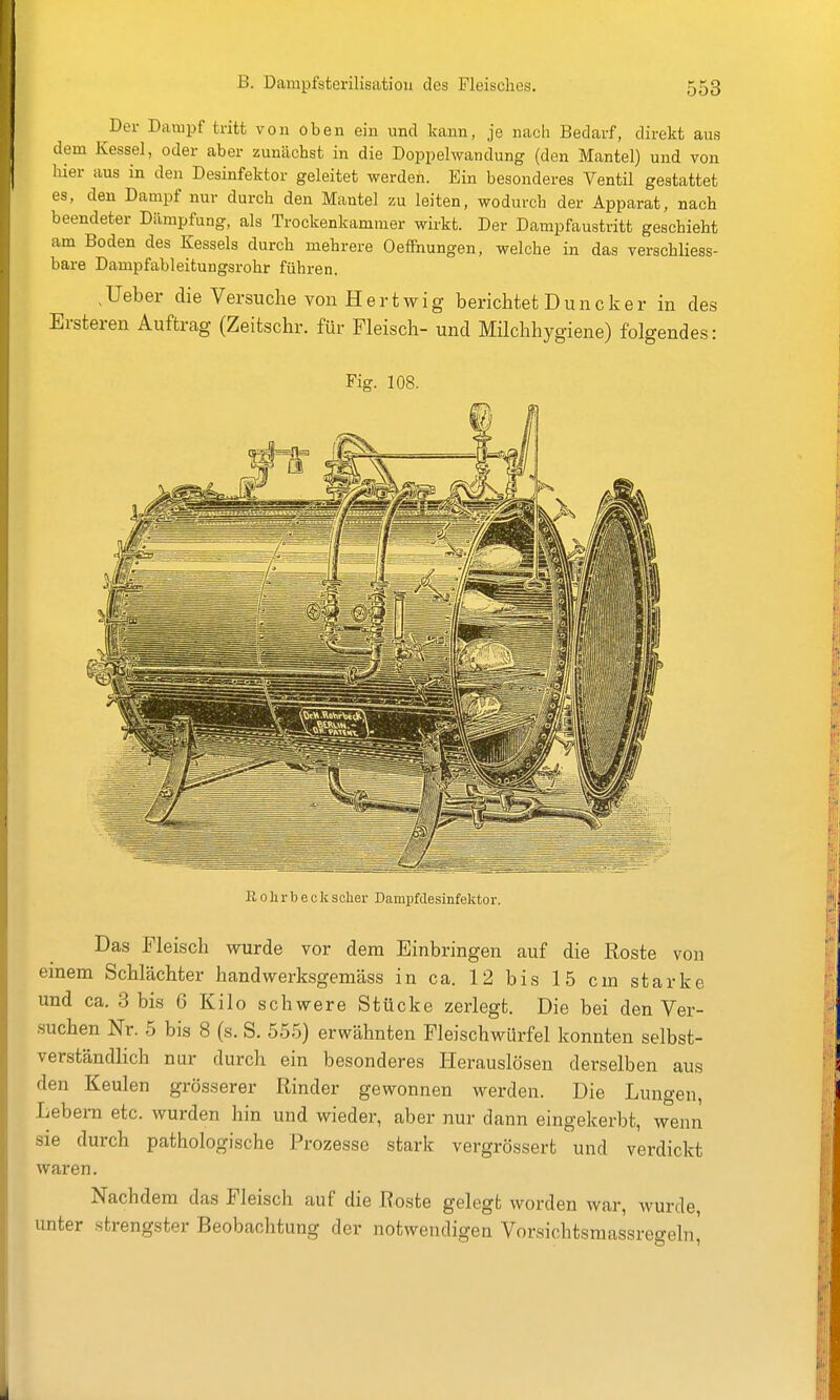 Der Dampf tritt von oben ein und kann, je nach Bedarf, direkt aus dem Kessel, oder aber zunächst in die Doppelwandung (den Mantel) und von hier aus in den Desinfektor geleitet werden. Ein besonderes Ventil gestattet es, den Dampf nur durch den Mantel zu leiten, wodurch der Apparat, nach beendeter Dämpfung, als Trockenkammer wirkt. Der Dampfaustritt geschieht am Boden des Kessels durch mehrere Oeffhungen, welche in das verschliess- bare Dampfableitungsrohr führen. ,Ueber die Versuche von Hertwig berichtet Duncker in des Ersteren Auftrag (Zeitschr. für Fleisch- und Milchhygiene) folgendes: Fig. 108. R 0 h r b e c k scher Dampfdesinfektor. Das Fleisch wurde vor dem Einbringen auf die Roste von einem Schlächter handwerksgemäss in ca. 12 bis 15 cm starke und ca. 3 bis 6 Kilo schvi^ere Stücke zerlegt. Die bei den Ver- suchen Nr. 5 bis 8 (s. S. 555) erwähnten Fleischwürfel konnten selbst- verständlich nur durch ein besonderes Herauslösen derselben aus den Keulen grösserer Rinder gewonnen werden. Die Lungen, Lebera etc. wurden hin und wieder, aber nur dann eingekerbt, wenn sie durch pathologische Prozesse stark vergrössert und verdickt waren. Nachdem das Fleisch auf die Roste gelegt worden war, wurde, unter strengster Beobachtung der notwendigen Vorsichtsmassregeln,