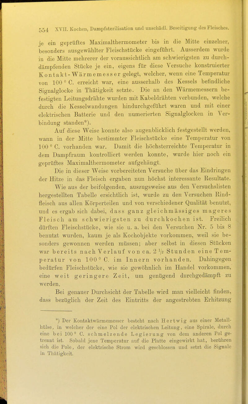 je ein geprüftes Maximalthermometer bis in die Mitte einzelner, besonders ausgewählter Fleischstiicke eingeführt. Ausserdem wurde in die Mitte mehrerer der voraussichtlich am schwierigsten zu durch- dämpfenden Stücke je ein, eigens für diese Versuche konstruierter Kontakt-Wärmemesser gelegt, welcher, wenn eine Temperatur von 100  C. erreicht war, eine ausserhalb des Kessels befindliche Signalglocke in Thätigkeit setzte. Die an den Wärmemessern be- festigten Leitungsdrähte wurden mit Kabeldrähten verbunden, welche durch die Kesselwandungen hindurchgeführt waren und mit einer elektrischen Batterie und den numerierten Signalglocken in Ver- bindung standen'^). Auf diese Weise konnte also augenblicklich festgestellt werden, wann in der Mitte bestimmter Fleischstücke eine Temperatur von 100  C. vorhanden war. Damit die höchsterreichte Temperatur in dem Dampfraum kontrolliert werden konnte, wurde hier noch ein geprüftes Maximalthermometer aufgehängt. Die in dieser Weise vorbereiteten Versuche über das Eindringen der Hitze in das Fleisch ergaben nun höchst interessante Resultate. Wie aus der beifolgenden, auszugsweise aus den Versuchslisten hergestellten Tabelle ersichtlich ist, wurde zu den Versuchen Rind- fleisch aus allen Körperteilen und von verschiedener Qualität benutzt, und es ergab sich dabei, dass ganz gl eich massiges mageres Fleisch am schwierigsten zu durchkochen ist. Freilich dürften Fleischstücke, wie sie u. a. bei den Versuchen Nr. 5 bis 8 benutzt wurden, kaum je als Kochobjekte vorkommen, weil sie be- sonders gewonnen werden müssen; aber selbst in diesen Stücken war bereits nach Verlauf von ca. 2^/2 Stunden eineTem- peratur von 100° C. im Innern vorhanden. Dahingegen bedürfen Fleischstücke, wie sie gewöhnlich im Handel vorkommen, eine weit geringere Zeit, um genügend durchgedämpft zu werden. Bei genauer Durchsicht der Tabelle wird man vielleicht finden, dass bezüglich der Zeit des Eintritts der angestrebten Erhitzung *) Der Kontakt-Wärmemesser besteht nach Hertwig aus einer Metall- hülse, in welcher der eine Pol der elektrischen Leitung, eine Spirale, durch eine bei 100° C. schmelzende Legierung von dem anderen Pol ge- trennt ist. Sobald jene Temperatur auf die Platte eingewirkt hat, berühren sich die Pole, der elektrische Strom wird geschlossen und setzt die Signale in Thätigkeit.