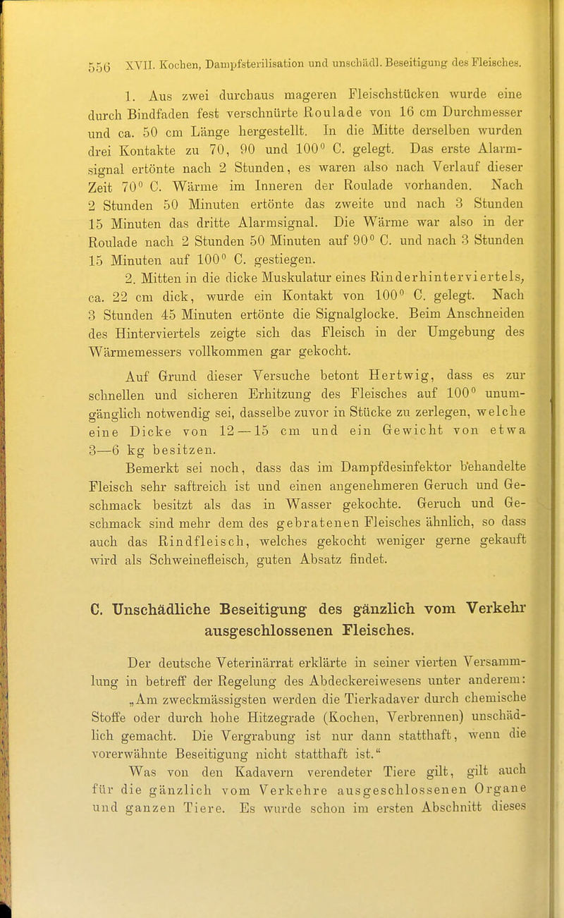 1. Aus zwei durchaus mageren Fleischstücken wurde eine durch Bindfaden fest verschnürte Roulade von 16 cm Durchmesser und ca. 50 cm Länge hergestellt. In die Mitte derselben wurden drei Kontakte zu 70, 90 und 100 C. gelegt. Das erste Alarm- signal ertönte naclr 2 Stunden, es waren also nach Verlauf dieser Zeit 70 C. Wärme im Inneren der Roulade vorhanden. Nach 2 Stunden 50 Minuten ertönte das zweite und nach 3 Stunden 15 Minuten das dritte Alarmsignal. Die Wärme war also in der Roulade nach 2 Stunden 50 Minuten auf 90° C. und nach 3 Stunden 15 Minuten auf 100° C. gestiegen. 2. Mitten in die dicke Muskulatur eines Rinderhinterviertels, ca. 22 cm dick, wurde ein Kontakt von 100° C. gelegt. Nach 3 Stunden 45 Minuten ertönte die Signalglocke. Beim Anschneiden des Hinterviertels zeigte sich das Fleisch in der Umgebung des Wärmemessers vollkommen gar gekocht. Auf Grund dieser Versuche betont Hertwig, dass es zur schnellen und sicheren Erhitzung des Fleisches auf 100° unum- gänglich notwendig sei, dasselbe zuvor in Stücke zu zerlegen, welche eine Dicke von 12 —15 cm und ein Gewicht von etwa 3—6 kg besitzen. Bemerkt sei noch, dass das im Dampfdesinfektor b'ehandelte Fleisch sehr saftreich ist und einen angenehmeren Geruch und Ge- schmack besitzt als das in Wasser gekochte. Geruch und Ge- schmack sind mehr dem des gebratenen Fleisches ähnlich, so dass auch das Rindfleisch, welches gekocht weniger gerne gekauft wird als Schweinefleisch, guten Absatz findet. C. Unschädliche Beseitigung des gänzlich vom Verkehr ausgeschlossenen Fleisches. Der deutsche Veterinärrat erklärte in seiner vierten Versamm- lung in betreff der Regelung des Abdeckereiwesens unter anderem: „Am zweckmässigsten werden die Tierkadaver durch chemische Stoffe oder durch hohe Hitzegrade (Kochen, Verbrennen) unschäd- lich gemacht. Die Vergrabung ist nur dann statthaft, wenn die vorerwähnte Beseitigung nicht statthaft ist. Was von den Kadavern verendeter Tiere gilt, gilt auch für die gänzlich vom Verkehre ausgeschlossenen Organe und ganzen Tiere. Es wurde schon im ersten Abschnitt dieses