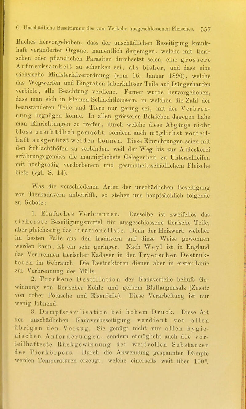 Buches hervorgehoben, dass der unschädlichen Beseitigung krank- haft veränderter Organe, namentlich derjenigen, welche mit tieri- schen oder pflanzlichen Parasiten durchsetzt seien, eine grössere Aufmerksamkeit zu schenken sei, als bisher, und dass eine sächsische Ministerialverordnung (vom 16. Januar 1890), welche das Wegwerfen und Eingraben tuberkulöser Teile auf Düngerhaufen verbiete, alle Beachtung verdiene. Ferner wurde hervorgehoben, dass man sich in kleinen Schlachthäusern, in welchen die Zahl der beanstandeten Teile und Tiere nur gering sei, mit der Verbren- nung begnügen könne. In allen grösseren Betrieben dagegen habe man Einrichtungen zu treffen, durch welche diese Abgänge nicht bloss unschädlich gemacht, sondern auch möglichst vorteil- haft ausgenützt werden können. Diese Einrichtungen seien mit den Schlachthöfen zu verbinden, weil der Weg bis zur Abdeckerei erfahrungsgemäss die mannigfachste Gelegenheit zu Untersclileifen mit hochgradig verdorbenem und gesundheitsschädlichem Fleische biete (vgl. S. 14). Was die verschiedenen Arten der unschädlichen Beseitiguno- von Tierkadavern anbetrifft, so stehen uns hauptsächlich folgende zu Gebote: 1. Einfaches Verbrennen. Dasselbe ist zweifellos das sicherste Beseitigungsmittel für ausgeschlossene tierische Teile, aber gleichzeitig das irrationellste. Denn der Heizwert, welcher im besten Falle aus den Kadavern auf diese Weise gewonnen werden kann, ist ein sehr geringer. Nach Weyl ist in England das Verbrennen tierischer Kadaver in den Tryersehen Destruk- toren im Gebrauch. Die Destruktoren dienen aber in erster Linie zur Verbrennung des Mülls. 2. Trockene Destillation der Kadaverteile behufs Ge- winnung von tierischer Kohle und gelbem Blutlaugensalz (Zusatz von roher Potasche und Eisenfeile). Diese Verarbeitung ist nur wenig lohnend. -3. Dampfsterilisation bei hohem Druck. Diese Art der unschädlichen Kadaverbeseitigung verdient vor allen übrigen den Vorzug. Sie genügt nicht nur allen hygie- nischen Anforderungen, sondern ermöglicht auch die vor- teilhafteste Rückgewinnung der wertvollen Substanzen des Tierkörpers. Durch die Anwendung gespannter Dämpfe werden Temperaturen erzeugt, welche einerseits weit über 100,