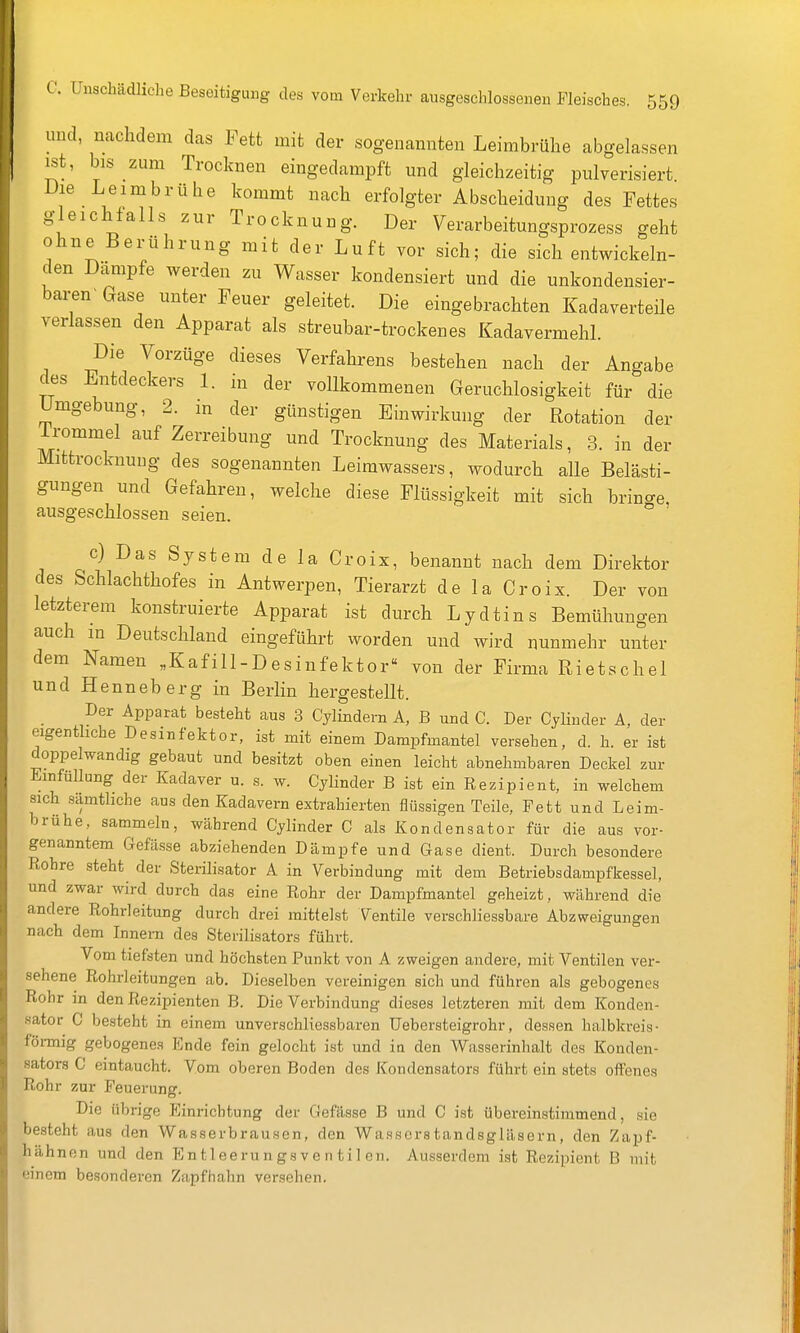 und, nachdem das Fett mit der sogenannten Leimbrühe abgelassen ist, bis zum Trocknen eingedampft und gleichzeitig pulverisiert Die Leim brühe kommt nach erfolgter Abscheiduug des Fettes gleichlalls zur Trocknung. Der Verarbeitungsprozess geht ohne Berührung mit der Luft vor sich; die sich entwickeln- den Dampfe werden zu Wasser kondensiert und die unkondensier- bai^n- Gase unter Feuer geleitet. Die eingebrachten Kadaverteile verlassen den Apparat als streubar-trockenes Kadavermehl. Die Vorzüge dieses Verfahrens bestehen nach der Angabe des Entdeckers 1. in der vollkommenen Geruchlosigkeit für die Umgebung, 2. m der günstigen Einwirkung der Rotation der irommel auf Zerreibung und Trocknung des Materials, 3. in der Mittrocknuug des sogenannten Leirawassers, wodurch alle Belästi- gungen und Gefahren, welche diese Flüssigkeit mit sich brino-e, ausgeschlossen seien, ° c) Das System de la Croix, benannt nach dem Direktor des Schlachthofes in Antwerpen, Tierarzt de la Cr oix. Der von letzterem konstruierte Apparat ist durch Lydtins Bemühungen auch in Deutschland eingeführt worden und wird nunmehr unter dem Namen „Kafill-Desinfektor von der Firma Rietschel und Henneberg in Berlin hergestellt. Der Apparat besteht aus 3 Cylindern A, B und C. Der Cyliuder A, der eigentliche Desinfektor, ist mit einem Dampfmantel versehen, d. h. er ist doppelwandig gebaut und besitzt oben einen leicht abnehmbaren Deckel zur Emfüllung der Kadaver u. s. w. CyHnder B ist ein Rezipient, in welchem sich sämtliche aus den Kadavern extrahierten flüssigen Teile, Fett und Leim- brühe, sammeln, während Cylinder C als Kondensator für die aus vor- genanntem Gefüsse abziehenden Dämpfe und Gase dient. Durch besondere Rohre steht der Sterilisator A in Verbindung mit dem Betriebsdampfkessel, und zwar wird durch das eine Rohr der Dampfmantel geheizt, während die andere Rohrleitung durch drei mittelst Ventile verschliessbare Abzweigungen nach dem Innern des Sterilisators führt. Vom tiefsten und höchsten Punkt von A zweigen andere, mit Ventilen ver- sehene Rohrleitungen ab. Dieselben vereinigen sich und führen als gebogenes Rohr in den Rezipienten B. Die Verbindung dieses letzteren mit dem Konden- sator C besteht in einem unverschliessbaren üebersteigrohr, dessen halbkreis- föi-mig gebogenes Ende fein gelocht ist und in den Wasserinhalt des Konden- sators C eintaucht. Vom oberen Boden des Kondensators führt ein stets offenes Rohr zur Feuerung. Die übrige Einrichtung der Gefässe B und C ist übereinstimmend, sie besteht aus den VVasserbrausen, den Wasserstandsgläsern, den Zapf- hähnen und den En tleeru n gs v e n til en. Ausserdem ist Rezipient B mit einem besonderen Zapfhahn versehen.