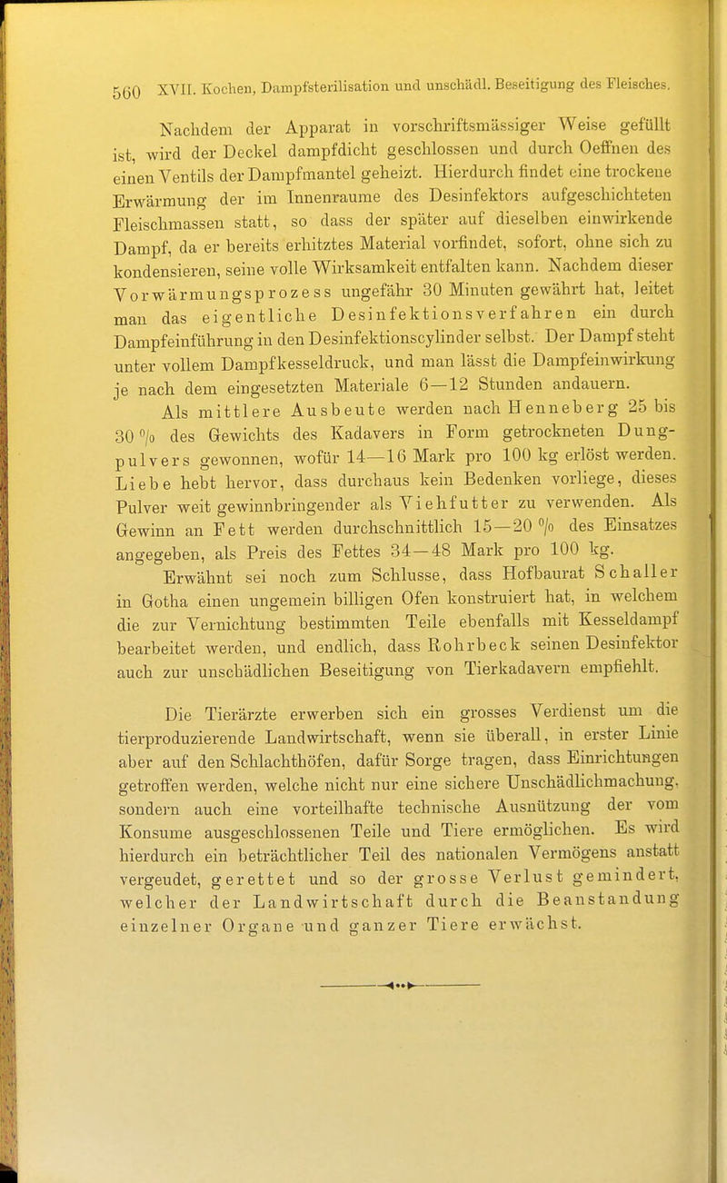 Nachdem der Apparat in vorschriftsmässiger Weise gefüllt ist, wird der Deckel dampfdiclit gesclilossen und durch Oeffnen de.s einen Ventils der Danipfmantel geheizt. Hierdurch findet eine trockeue Erwärmung der im Innenraume des Desinfektors aufgeschichteten Fleischmassen statt, so dass der später auf dieselben einwirkende Dampf, da er bereits erhitztes Material vorfindet, sofort, ohne sich zu kondensieren, seine volle Wirksamkeit entfalten kann. Nachdem dieser Vorwärmungsproze SS ungefähr 30 Minuten gewährt hat, leitet man das eigentliche Desinfektionsverfahren ein durch Dampfeinführung in den Desinfektionscylinder selbst. Der Dampf steht unter vollem Dampfkesseldruck, und man lässt die Dampfeinwirkung je nach dem eingesetzten Materiale 6—12 Stunden andauern. Als mittlere Ausbeute werden nach Henneberg 25 bis 30 > des Gewichts des Kadavers in Form getrockneten Dung- pulvers gewonnen, wofür 14—16 Mark pro 100 kg erlöst werden. Liebe hebt hervor, dass durchaus kein Bedenken vorliege, dieses Pulver weit gewinnbringender als Yiehfutter zu verwenden. Als Gewinn an Fett werden durchschnittlich 15—20 > des Einsatzes angegeben, als Preis des Fettes 34—48 Mark pro 100 kg. Erwähnt sei noch zum Schlüsse, dass Hofbaurat Schaller in Gotha einen ungemein billigen Ofen konstruiert hat, in welchem die zur Vernichtung bestimmten Teile ebenfalls mit Kesseldampf bearbeitet werden, und endlich, dass Rohrbeck seinen Desinfektor auch zur unschädHchen Beseitigung von Tierkadavern empfiehlt. Die Tierärzte erwerben sich ein grosses Verdienst um die tierproduzierende Landwirtschaft, wenn sie überall, in erster Linie aber auf den Schlachthöfen, dafür Sorge tragen, dass Einrichtungen getroffen werden, welche nicht nur eine sichere Unschädlichmachung, sondern auch eine vorteilhafte technische Ausnützung der vom Konsume ausgeschlossenen Teile und Tiere ermöglichen. Es wird hierdurch ein beträchtlicher Teil des nationalen Vermögens anstatt vergeudet, gerettet und so der grosse Verlust gemindert, welcher der Landwirtschaft durch die Beanstandung einzelner Organe und ganzer Tiere erwächst.