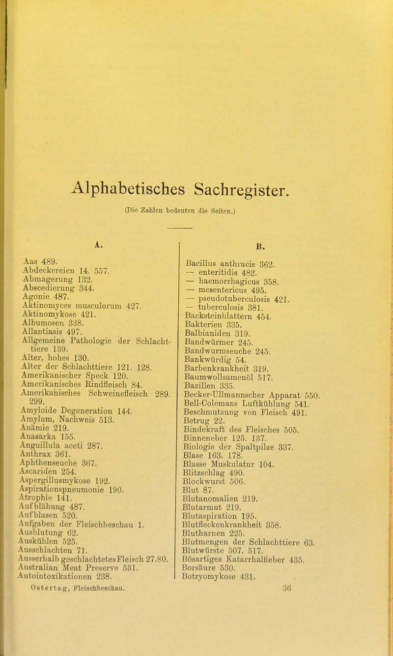 Alphabetisches Sachregister. (Die Zahlen bedeuten die Seiten.) A. Aas 489. Abdeckereien 14. 557. Abmagerung 132. Abscedierung 344. Agonie 487. Aktinomyces musculorum 427. Aktinomykose 421. Albumosen 388. Allantiasis 497. Allgemeine Pathologie der Schlacht- tiere 189. Alter, hohes 130. Alter der Schlachttiere 121. 128. Amerikanischer Speck 120. Amerikanisches Rindfleisch 84. Amerikanisches Schweinefleisch 289. 299. Amyloide Degeneration 144. Amylum, Nachweis 513. Anämie 219. Anasarka 155. Anguillula aceti 287. Anthrax 361. Aphthenseuche 367. Ascariden 254. Aspergillusmykose 192. Aspirationspneumonie 190. Atrophie 141. Aufblähung 487. Aufblasen 520. Aufgaben der Fleischbeschau 1. Ausblutung 62. Auskühlen 525. Ausschlachten 71. Ausserhalb geschlachtetes Fleisch 27.80. Australian Meat Preserve 531. Autointoxikationen 238. B. Bacillus anthracis 362. — enteritidis 482. — haemorrhagicus 358. — mesentericus 495. — pseudotuberculosis 421. — tuberculosis 381. Backsteinblattern 454. Bakterien 335. Balbianiden 319. Bandwürmer 245. Bandwurmseuche 245. Bankwürdig 54. Barbenkrankheit 319. Baumwollsamenöl 517. Bazillen 335. Becker-Ullmannscher Apparat 550. Bell-Colemans Luftkühlung 541. Beschmutzung von Fleisch 491. Betrug 22. Bindekraft des Fleisches 505. Binneneber 125. 187. Biologie der Spaltpilze 337. Blase 163. 178. Blasse Muskulatur 104. Blitzschlag 490. Blockwurst 506. Blut 87. Blutanomalien 219. Blutarmut 219. Blutasijiration 195. Blutfleckenkrankheit 358. Blutharnen 225. Blutmengen der Schlachttiere 63. Blutwiirste 507. 517. Bösartiges Katarrhalfieber 435. Borsäure 530. Botryomykose 431. Ostertag, Fleischbeschau. 36