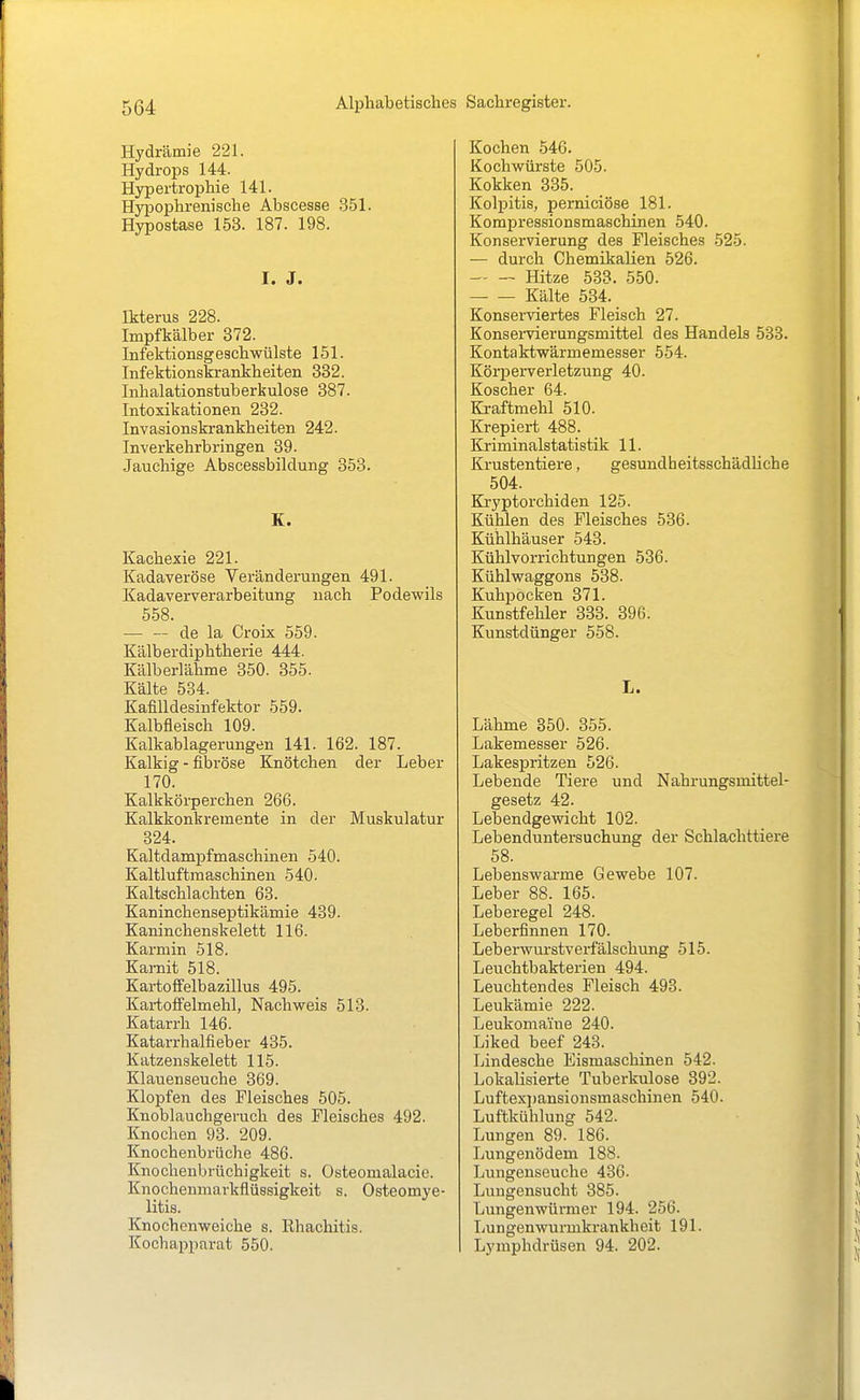 Hydrämie 221. Hydrops 144. Hypertrophie 141. Hypophrenische Abscesse 351. Hypostase 153. 187. 198. I. J. Ikterus 228. Impfkälber 372. Infektionsgeschwülste 151. Infektionskrankheiten 332. Inhalationstuberkulose 387. Intoxikationen 232. Invasionskrankheiten 242. Inverkehrbringen 39. Jauchige Abscessbildung 353. K. Kachexie 221. Kadaveröse Veränderungen 491. Kadaververarbeitung nach Podewils 558. — — de la Croix 559. Kälberdiphtherie 444. Kälberlährae 350. 355. Kälte 584. KafiUdesinfektor 559. Kalbfleisch 109. Kalkablagerungen 141. 162. 187. Kalkig - fibröse Knötchen der Leber 170. Kalkkörperchen 266. Kalkkonkreraente in der Muskulatur 324. Kaltdampfmaschinen 540. Kaltluftraaschinen 540. Kaltschlachten 68. Kaninchenseptikämie 489. Kaninchenskelett 116. Karmin 518. Kamit 518. Kartoffelbazillus 495. Kartoffelmehl, Nachweis 513. Katarrh 146. Katarrhalfieber 435. Katzenskelett 115. Klauenseuche 369. Klopfen des Fleisches 505. Knoblauchgeruch des Fleisches 492. Knochen 93. 209. Knochenbrüche 486. Knochenbrüchigkeit s. Osteomalacie. Knochenmarkflüssigkeit s. Osteomye- litis. Knochenweiche s. Rhachitis. Kochapparat 550. Kochen 546. Kochwürste 505. Kokken 335. Kolpitis, perniciöse 181. Korapi-essionsmaschinen 540. Konservierung des Fleisches 525. — durch Chemikalien 526. Hitze 533. 550. Kälte 534. Konserviertes Fleisch 27. Konservierungsmittel des Handels 533. Kontaktwärmemesser 554. Körperverletzung 40. Koscher 64. Kraftmehl 510. Krepiert 488. Kriminalstatistik 11. Krustentiere, gesundheitsschädliche 504. Kryptorchiden 125. Kühlen des Fleisches 536. Kühlhäuser 543. Kühlvorrichtungen 536. Kühlwaggons 538. Kuhpocken 371. Kunstfehler 333. 396. Kunstdünger 558. L. Lähme 350. 355. Lakemesser 526. Lakespritzen 526. Lebende Tiere und Nahrungsmittel- gesetz 42. Lebendgewicht 102. Lebenduntersuchung der Schlachttiere 58. Lebenswai-me Gewebe 107. Leber 88. 165. Leberegel 248. Leberfinnen 170. Leberwurstverfälschimg 515. Leuchtbakterien 494. Leuchtendes Fleisch 493. Leukämie 222. Leukomaine 240. Liked beef 243. Lindesche Eismaschinen 542. Lokalisierte Tuberkulose 392. Luftexpansionsmaschinen 540. Luftkühlung 542. Lungen 89. 186. Lungenödem 188. Lungenseuche 436. Lungensucht 385. Lungenwürmer 194. 256. Lungen wurmkrankheit 191. Lymphdrüsen 94. 202.