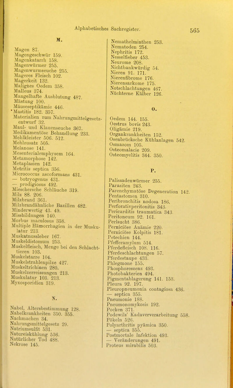 M. Magen 87. Magengeschwür 159. Magenkatarrh 158. Magenwürmer 255. Magenwurmseuche 255. Mageres Fleisch 102. Magerkeit 132. Malignes Oedem 358. Malleus 374. Mangelhafte Ausblutung 487 Mästung 100. Mäuseseptikämie 446. •Mastitis 182. 357. Materialien zum Nahrungmittelgesetz- entwurf 32. Maul- und Klauenseuche 367. Medikamentöse Behandlung 233 Mehlkleister 506. 512. Mehlzusatz 505. Melanose 141. Mesenterialemph}'sem 164. Metamorphose 142. Metaplasien 142, Metritis septica 856. Micrococcus ascoformans 431. — botr)'ogenus 431. — prodigiosus 492. Mieschersche SchLäuche 319. Milz 88. 206. Milzbrand 361. Milzbrandähnliche Bazillen 482. Minderwertig 43. 49. Missbildungen 140. Morbus maculosus 358. Multiple Hämorrhagien in der Musku- latur 213. Muskatnussleber 167. Muskeldistomum 253. Muskelfleisch, Menge bei den Schlacht- tieren 103. Muskelstarre 104. Muskelstrahlenpilze 427. Muskeltrichinen 280. Muskelzerreissungen 213. Muskulatur 103. 213. Myxosporidien 319. Nabel, Altersbestimmung 128. Nabelkrankheiten 850. 355. Nachmachen 34. Nahrung.smitte]gesetz 29. Natriumsulfit .531. Natureiskühiung 536. Natürlicher Tod 488. Nekrose 145. Nemathelminthen 253. Nematoden 254. Nephritis 172. Nesselfieber 453. Neurome 208. Nichtbankwürdig 54. Nieren 91. 171. Nierenfibrome 176. Nierensarkome 175. Notschlachtungen 467. Nüchterne Kälber 126. 0. Oedem 144. 155. Oestrus bovis 243. Oligämie 219. Organkrankheiten 152. Osenbrücksche Kühlanlagen 542. Osmazom 105. Osteomalacie 209. Osteomyelitis 344. 350. P. Palissadenwürmer 255. Parasiten 243. Parenchymatöse Degeneration 142. Pentastomen 310. Peribronchitis nodosa 186. Perforativperitonitis 343. Pericarditis traumatica 343. Peritoneum 92. 161. Perlsucht 386. PeiTiiciöse Anämie 220. Perniciöse Kolpitis 181. Petechien 144. Pfefferamylum 514. Pferdefleisch 108. 116. Pferdeschlachtungen 57. Pferdestaupe 433. Phlegmone 155. Phosphoreszenz 493. Photobakterien 494. Pigmentablagerung 141. 158. Pleura 92. 197. Pleuropneumonia contagiosa 436. — septica 355. Pneumonie 188. Pneumonomykosis 192. Pocken 371. Podewils' Kadaververarbeitung 558. Pökeln 526. Polyarthritis pyämica 350. — septica 355. Postmortale Infektion 493. — Veränderungen 491. Proteus mirabilis 503.