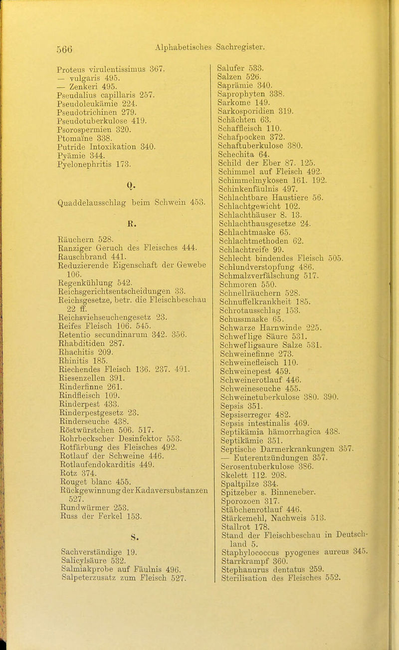 Proteus viruleiitissimus 367. — vulgaris 495. — Zenkeri 495. Pseudalius capillaris 257. Pseudoleukämie 224. Pseudotrichinen 279. Pseudotuberkulose 419. Psorospermieu 320. Ptoma'ine 338. Putride Intoxikation 340. Pyämie 344. Pyelonephritis 173. Q. Quaddelausschlag beim Schwein 453. R. Räuchern 528. Ranziger Geruch des Fleisches 444. Rauschbrand 441. Reduzierende Eigenschaft der Gewebe 106. Regenkühlung 542. Reichsgerichtsentscheidungen 33. Reichsgesetze, betr. die Fleischbeschau 22 ff. Reichsviehseuchengesetz 23. Reifes Fleisch 106. 545. Retentio secundinarum 342. 356. Rhabditiden 287. Rhachitis 209. Rhinitis 185. Riechendes Fleisch 136. 237. 491. Riesenzellen 391. Rinderfinne 261. Rindfleisch 109. Rinderpest 433. Rinderpestgesetz 23. Rinderseuche 438. Röstwürstchen 506. 517. Rohrbeckscher Desinfektor 553. Rotfärbung des Fleisches 492. Rotlauf der Schweine 446. Rotlaufendokarditis 449. Rotz 374. Rouget blanc 455. Rückgewinnung der Kadaversubstanzen 527. Rundwürmer 253. Russ der Ferkel 153. S. Sachverständige 19. Salicylsäure 532. Salmiakprobe auf Fäulnis 496. Salpeterzusatz zum Fleisch 527. Salufer 533. Salzen 526. Saprämie 340. Saprophyten 338. Sarkome 149. Sarkosporidien 319. Schächten 63. Schaffleisch 110. Schafpocken 372. Schaftuberkulose 380. Schechita 64. Schild der Eber 87. 125. Schimmel auf Fleisch 492. Schimmelmykosen 161. 192. Schinkenfäulnis 497. Schlachtbare Haustiere 56. Schlachtgewicht 102. Schlachthäuser 8. 13- Schlachthausgesetze 24. Schlachtmaske 65. Schlachtmethoden 62. Schlachtreife 99. Schlecht bindendes Fleisch 505. SchlundverstopfuDg 486. Schmalzverfälschung 517. Schmoren 550. Schnellräuchern 528. Schnuffelkrankheit 185. Schrotausschlag 153. Schussmaske 65. Schwarze Harn winde 225. Schweflige Säure 531. Schwefligsaure Salze 531. Schweinefinne 273. Schweinefleisch 110. Schweinepest 459. Schweinerotlauf 446. Schweineseuche 455. Schweinetuberkulose 380. 390. Sepsis 351. Sepsiserreger 482. Sepsis intestinalis 469. Septikämia hämorrhagica 438. Septikämie 351. Septische Darmerkrankungeu 357. — Euterentzündungen 357. Serosentuberkulose 386. Skelett 112. 208. Spaltpilze 334. Spitzeber s. Binneneber. Sporozoen 317. Stäbchenrotlauf 446. Stärkemehl, Nachweis 513. Stallrot 178. Stand der Fleischbeschau in Deutsch- land 5. Staphylococcus pyogenes aureus 345. Starrkrampf 360. Stephanurus dentatus 259. Sterilisation des Fleisches 552.