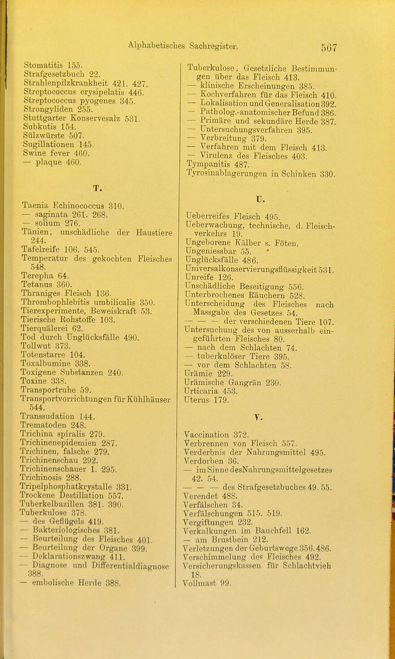 Stomatitis 155. Strafgesetzbuch 22. Strahlenpilzkrankheit 421. 427. Streptococcus erysipelatis 446. Streptococcus pyogenes 345. Strongyliden 255. Stuttgarter Konservesalz 531. Subkutis 154. Sülzwürste 507. Sugillationen 145. Swine fever 460. — plaque 460. T. Taenia Echinococcus 310. — saginata 261. 268. — solium 276. Tänien, unschädliche der Haustiere 244. Tafelreife 106. 545. Temperatur des gekochten Fleisches 548. Terepha 64. Tetanus 360. Thraniges Fleisch 186. Thrombophlebitis umbilicalis 350. Tierexperimente, Beweiski-aft 53. Tierische Rohstoffe 103. Tierquälerei 62. Tod durch Unglücksfälle 490. Tollwut 373. Totenstarre 104. Toxalbumine 838. Toxigene Substanzen 240. Toxine 338. Transportruhe 59. Transportvorrichtungen für Kühlhäuser 544. Transsudation 144. Trematoden 248. Trichina spiralis 279. Trichinenepidemien 287. Trichinen, falsche 279. Trichinenschau 292. Trichinenschauer 1. 295. Trichinosis 288. Tripelphosphatkrystalle 331. Trockene Destillation 557. Tuberkelbazillen 381. 390. Tuberkulose 378. — des Geflügels 419. — Bakteriologisches 881. — Beurteilung des Fleisches 401. — Beurteilung der Organe 399. — Deklarationszwang 411. — Diagnose und Differentialdiagnose 388. — embolische Herde 388. Tuberkulose, Gesetzliche Bestimmun- gen über das Fleisch 413. — klinische Erscheinungen 385. — Kochverfahren für das Fleisch 410. — Lokalisation undGeneralisation392. — Patholog.-anatomischer Befund 386. — Primäre und sekundäre Herde 387. — Untersuchungsverfahren 395. — Verbreitung 379. — Verfahren mit dem Fleisch 413. — Virulenz des Fleisches 403. Tympanitis 487. Tyrosinablagerungen in Schinken 330. U. Ueb erreifes Fleisch 495. Ueberwachung, technische, d. Fleisch- verkehrs 19. Ungeborene Kälber s. Föten. Ungeniessbar 55. Unglücksfälle 486. Universalkonservierungsflüssigkeit 531. Unreife 126. Unschädliche Beseitigung 556. Unterbrochenes Räuchern 528. Unterscheidung des Fleisches nach Massgabe des Gesetzes 54. — der verschiedenen Tiere 107. Untersuchung des von ausserhalb ein- geführten Fleisches 80. — nach dem Schlachten 74. — tuberkulöser Tiere 395. — vor dem Schlachten 58. Urämie 229. Urämische Gangrän 230. Urticaria 453. Uterus 179. Y. Vaccination 372. Verbrennen von Fleisch 557. Vei'derbnis der Nahrungsmittel 495. Verdorben 36. — im Sinne desNahrungsmittelgesetzes 42. 54. — — — des Strafgesetzbuches 49. 55. Verendet 488. Verfälschen 34. Verfälschungen 515. 519. Vergiftungen 232. Verkalkungen im Bauchfell 162. — am Brustbein 212. Verletzungen der Geburtswege 356.486. Verschimmelung des Fleisches 492. Versicherungskassen für Schlachtvieh 18. Vollmast 99.