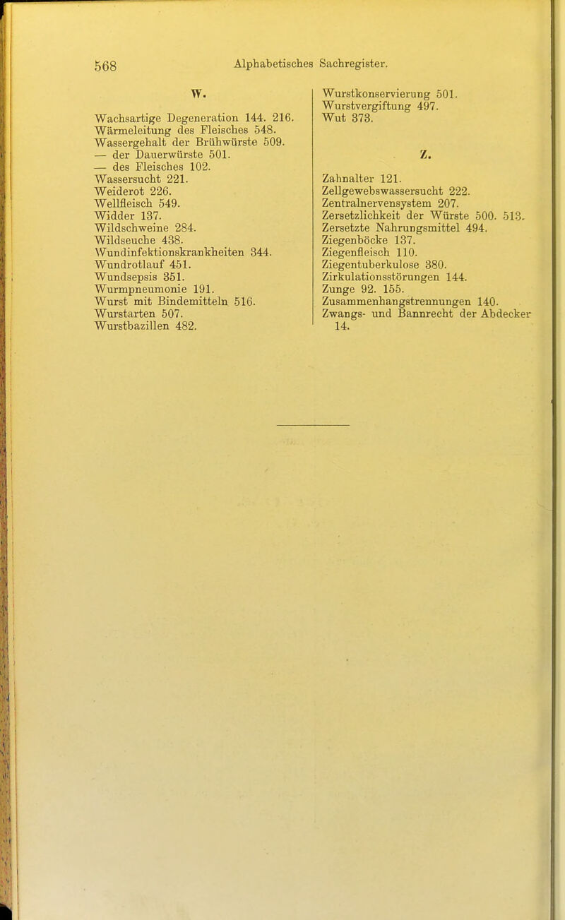W. Wachsartige Degeneration 144. 216. Wärmeleitung des Fleisches 548. Wassergehalt der Brühwürste 509. — der Dauerwürste 501. — des Fleisches 102. Wassersucht 221. Weiderot 226. WeMeisch 549. Widder 137. Wildschweine 284. Wildseuche 438. Wundinfektionskrankheiten 344. Wundrotlauf 451. Wundsepsis 851. Wurmpneumonie 191. Wurst mit Bindemitteln 516. Wurstarten 507. Wurstbazillen 482. Wurstkonservierung 501. Wurstvergiftung 497. Wut 373. Z. Zahnalter 121. Zellgewebswassersucht 222. Zentralnervensystem 207. Zersetzlichkeit der Würste 500. 513. Zersetzte Nahrungsmittel 494. Ziegenböcke 137. Ziegenfleisch 110. Ziegentuberkulose 380. Zirkulationsstörungen 144. Zunge 92. 155. Zusammenhangstrennungen 140. Zwangs- und Bannrecht der Abdecker 14.