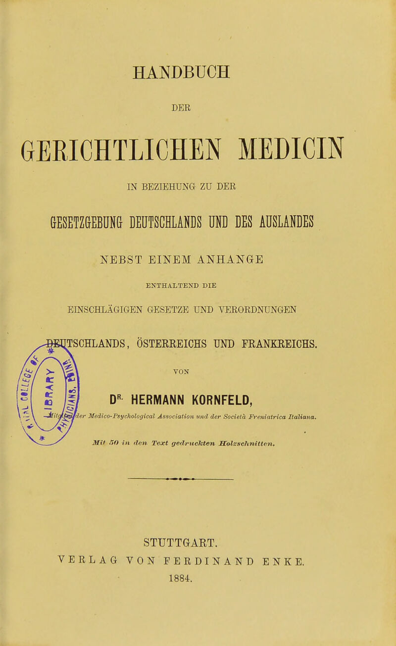 HANDBUCH DER GERICHTLICHEN MEDICIN IN BEZIEHUNG ZU DER &ESETZ(1EBUN& DEUTSCHLANDS UND DES AUSLANDES NEBST EINEM ANHANGE ENTHALTEND DIE EINSCHLÄGIGEN GESETZE UND VERORDNUNGEN TSCHLANDS, ÖSTERREICHS UND FRANKREICHS. VON D HERMANN KORNFELD, -JilitM^^der Medico-Psychological Association und der Societa Freniatrica Italiana. \^ J Mit fiO in ilen Text gedruckten Solsschnitten. STUTTGART. VERLAG VON FERDINAND 1884. E N K E.