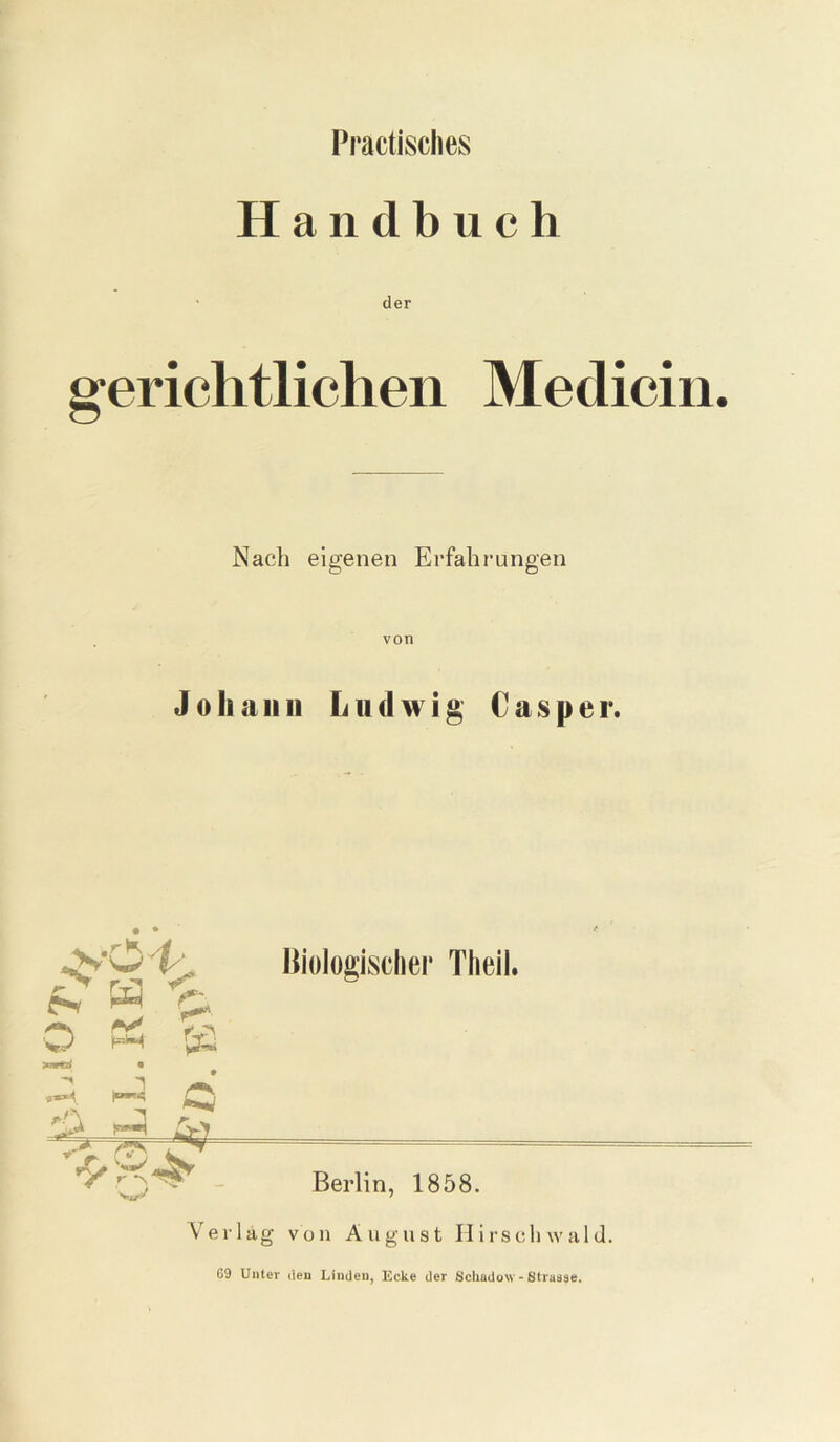 Practisches Handbuch der gerichtlichen Medicin. Nach eigenen Erfahrungen von Johann Ludwig C a s p e r. N ” & O PS {fl Biologischer Tlieil. Verlag von August Hirschwald. 69 Unter den Linden, Ecke der Schadow - 8tra83e.